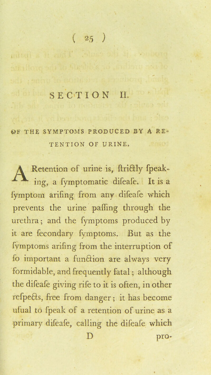 t)F THE SYMPTOMS PRODUCED BY A RE- TENTION OF URINE, Retention of urine is, ftri6tly fpeak- ing, a fymptomatic difeafe. It is a I’ymptom arifing from any difeafe which prevents the urine pafTing through the urethra; and the fymptoms produced by it are fecondar)^ fymptoms. But as the fymptoms arifmg from the interruption of fo important a funftion are always very formidable, and frequently fatal; although the difeafe giving rife to it is often, in other refpefts, free from danger; it has become ufual to fpeak of a retention of urine as a primary difeafe, calling the difeafe which D pro-
