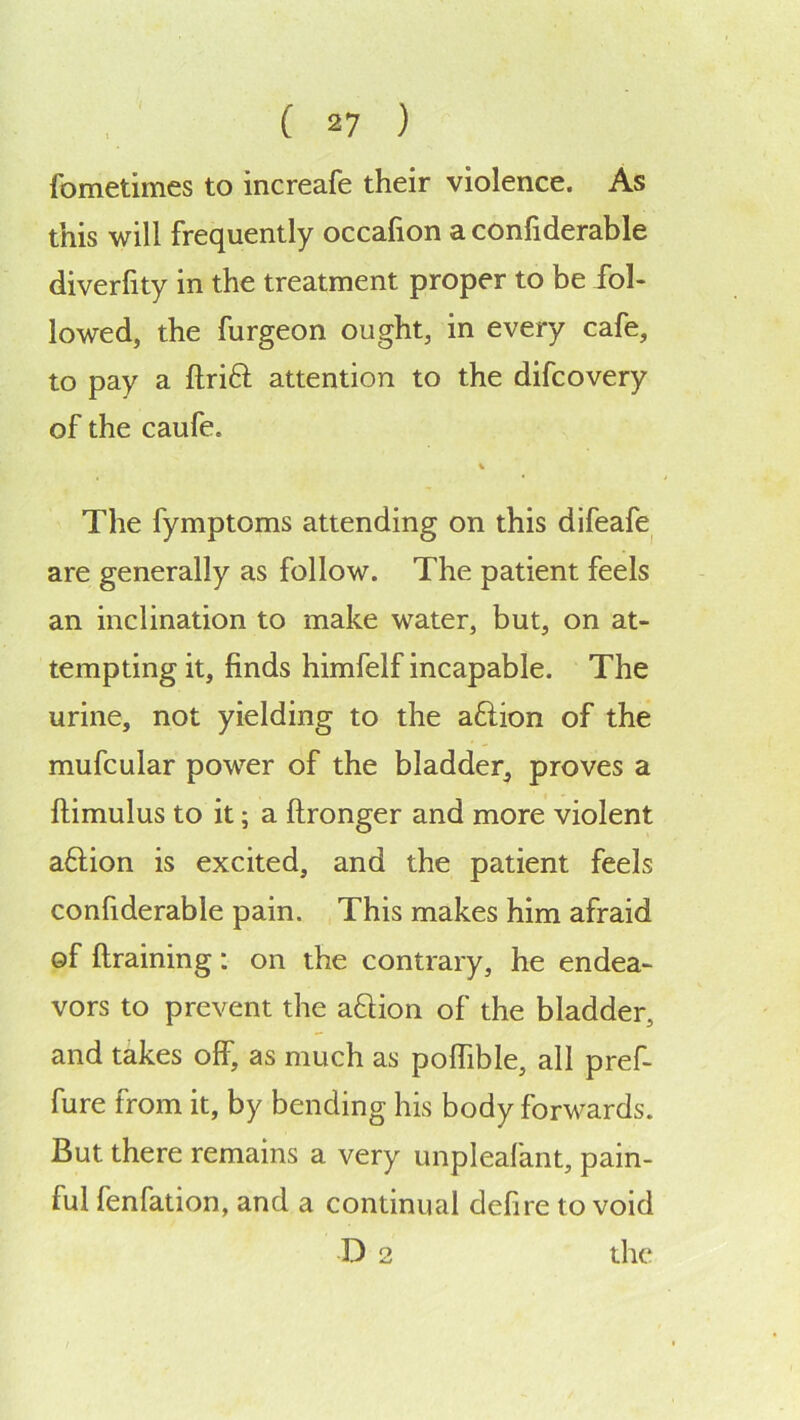 fometimes to increafe their violence. As this will frequently occafion a confiderable diverfity in the treatment proper to be fol- lowed, the furgeon ought, in every cafe, to pay a ftrift attention to the difcovery of the caufe. The fymptoms attending on this difeafe^ are generally as follow. The patient feels an inclination to make water, but, on at- tempting it, finds himfelf incapable. The urine, not yielding to the aftion of the mufcular power of the bladder, proves a ftimulus to it; a ftronger and more violent aftion is excited, and the patient feels confiderable pain. This makes him afraid of ftraining: on the contrary, he endea- vors to prevent the aftion of the bladder, and takes off, as much as polfible, all pref- fure from it, by bending his body forw^ards. But there remains a very unpleafant, pain- ful fenfation, and a continual defire to void D 2 the