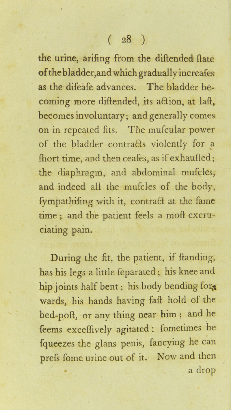 the urine, arifing from the diftended ftate of the bladder,and which gradually increafes as the difeafe advances. The bladder be- coming more diftended, its aftion, at laft, becomes involuntary; and generally comes on in repeated fits. The mufcular power of the bladder contrafts violently for a fhort time, and then ceafes, as if exhaufted; the diaphragm, and abdominal mufcles, and indeed all the mufcles of the body, fympathifing with it, contraft at the fame time ; and the patient feels a moft excru- ciating pain. During the fit, the patient, if ftanding, has his legs a little feparated; his knee and hip joints half bent; his body bending foi^ wards, his hands having faft hold of the bed-poft, or any thing near him ; and he {eems exceflively agitated : fometimes he fqueezes the glans penis, fancying he can prefs fome urine out of it. Now and then a drop