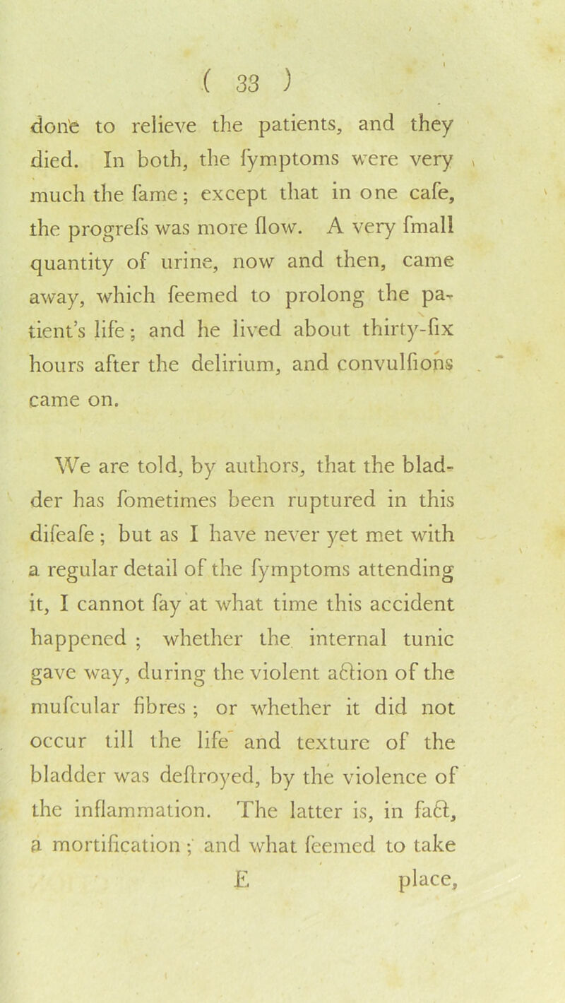done to relieve the patients, and they died. In both, the lymptoms were very much the fame; except that in one cafe, the progrefs was more flow. A very fmall quantity of urine, now and then, came away, which feemed to prolong the pa-, dent’s life; and he lived about thirty-fix hours after the delirium, and convulfions came on. We are told, by authors, that the blad^ der has fometimes been ruptured in this difeafe ; but as I have never yet met with a regular detail of the fymptoms attending it, I cannot fay at what time this accident happened ; whether the internal tunic gave way, during the violent a6don of the mufcular fibres; or whether it did not occur till the life and texture of the bladder was deftroyed, by the violence of the inflammation. The latter is, in faft, a mortification ; and what feemed to take E place.