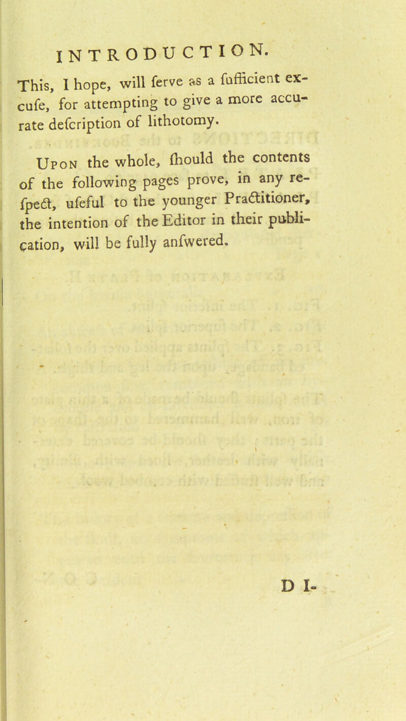 This, I hope, will ferve as a fufficient ex- cafe, for attempting to give a more accu- rate defeription of lithotomy. Upon the whole, Ihould the contents of the following pages prove, in any re- fped, ufeful to the younger Praftitioner, the intention of the Editor in their publi- cation, will be fully anfwered.