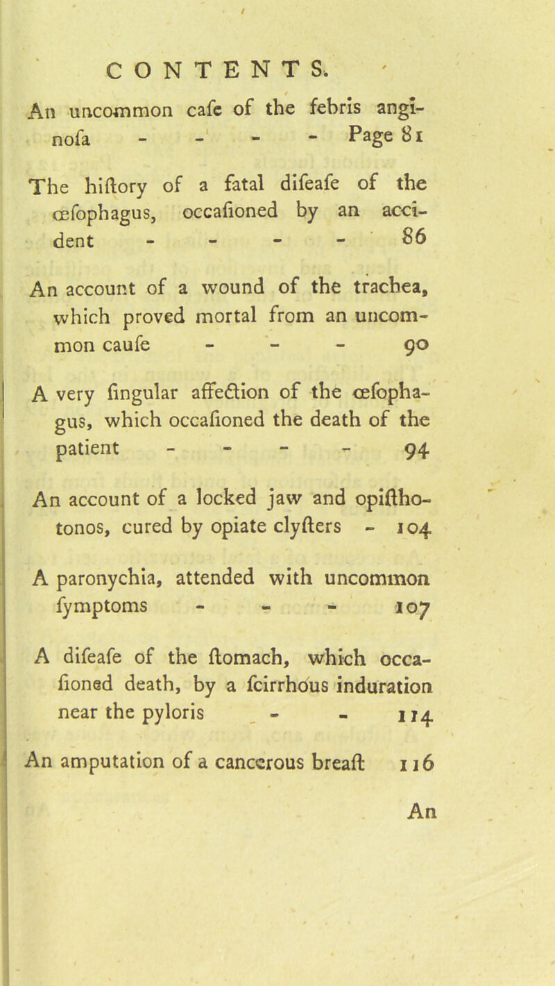 / CONTENTS. f An uncommon cafe of the febris angi- nofa ----- Page 81 The hlftory of a fatal difeafe of the cefophagus, occafioned by an acci- dent - - - - 86 An account of a wound of the trachea, which proved mortal from an uncom- mon caufe - - - 90 A very hngular affedion of the cefopha- gus, which occafioned the death of the patient - - - - 94 An account of a locked jaw and opiftho- tonos, cured by opiate clyfters - 104 A paronychia, attended with uncommon fymptoms - - - 107 A difeafe of the ftomach, which occa- fioned death, by a feirrhous induration near the pyloris _ - - 114 An amputation of a cancerous breaft 116