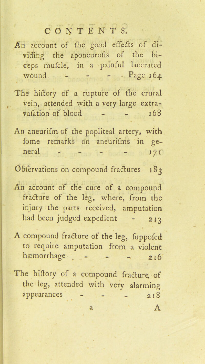 An account of the good eftedls of di- viding the aponeurofis of the bi- ceps mufcle, in a painful lacerated wound - - - - Psge 164 The hidory of a rupture of the crural vein, attended with a very large extra- vafation of blood - - j68 An aneurifm of the popliteal artery, with fome remarks on aneurifms in ge- neral - - - - j 71 Oblervations on compound fracftures 183 An account of the cure of a compound fradure of the leg, where, from the injury the parts received, amputation had been judged expedient - 213 A compound fradure of the leg, fuppofed to require amputation from a violent haemorrhage ^ - - .. 216' The hidory of a compound fradurQ of the leg, attended with very alarming appearances - - » 218