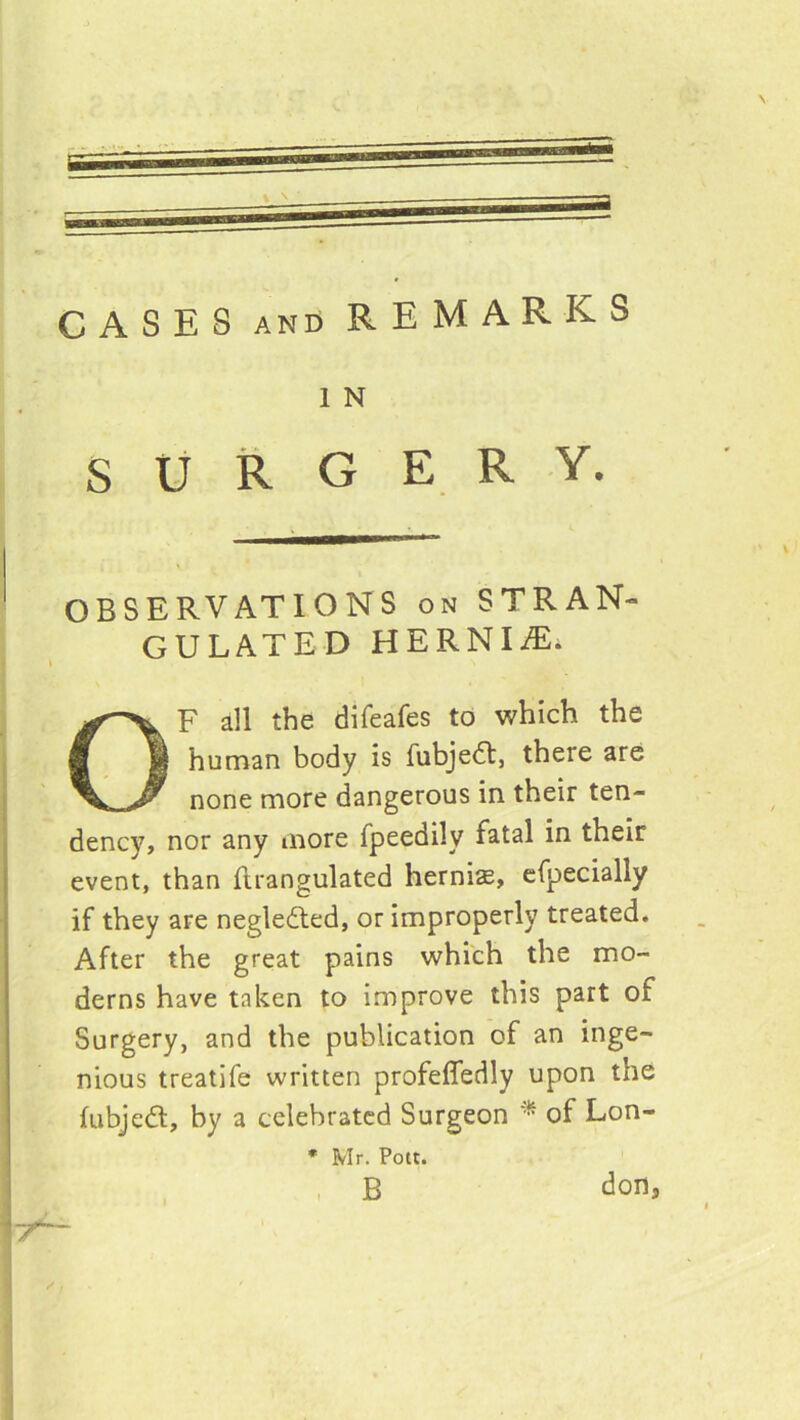 CASES AND REMARKS 1 N SURGERY. OBSERVATIONS on STRAN- GULATED HERNIiE. OF all the difeafes to which the I human body is fubjedt, there are none more dangerous in their ten- dency, nor any more fpeedily fatal in their event, than ftrangulated hernia, cfpecially if they are neglected, or improperly treated. After the great pains which the mo- derns have taken to improve this part of Surgery, and the publication of an inge- nious treatife written profefledly upon the fubjedt, by a celebrated Surgeon of Lon- • Mr. Pott. , B doOs