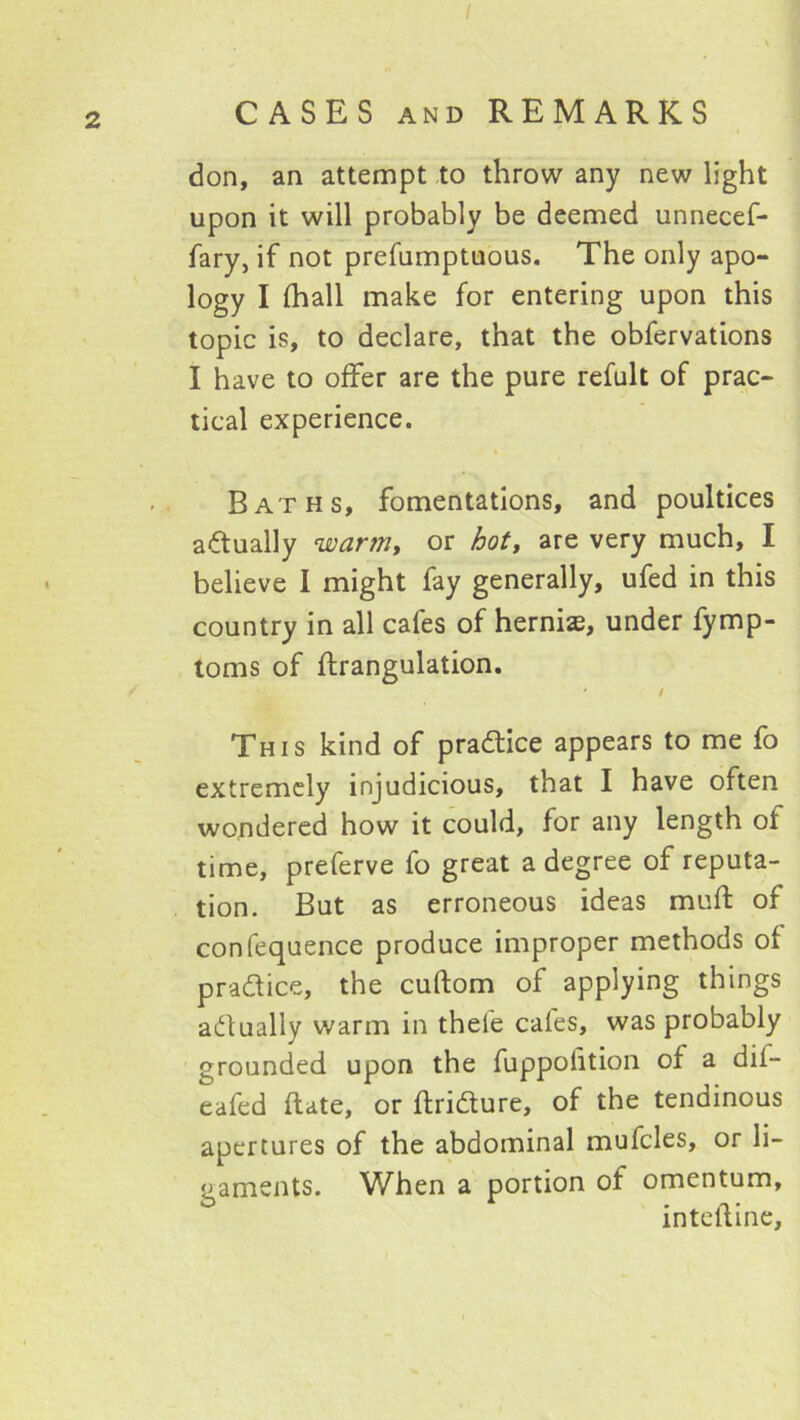 CASES AND REMARKS don, an attempt to throw any new light upon it will probably be deemed unnecef- fary, if not prefumptuous. The only apo- logy I (hall make for entering upon this topic is, to declare, that the obfervations I have to offer are the pure refult of prac- tical experience. Baths, fomentations, and poultices actually warm, or bot, are very much, I believe I might fay generally, ufed in this country in all cafes of hernias, under fymp- toms of ftrangulation. This kind of pradlice appears to me fo extremely injudicious, that I have often wondered how it could, for any length of time, preferve fo great a degree of reputa- tion. But as erroneous ideas muft of confequence produce improper methods of pradice, the cuftom of applying things adually warm in thefe cafes, was probably grounded upon the fuppolition of a dif- eafed ftate, or ftridure, of the tendinous apertures of the abdominal mufcles, or li- gaments. When a portion of omentum, intclline,