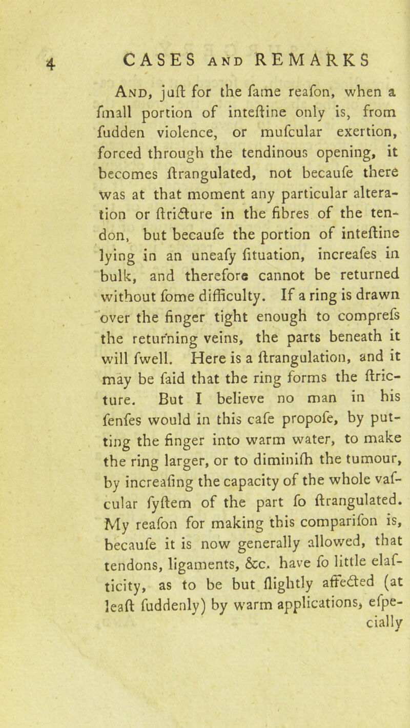 And, juft for the fame reafon, when a finall portion of intefUne only is, from fudden violence, or mufcular exertion, forced through the tendinous opening, it becomes ftrangulated, not becaufe there was at that moment any particular altera- tion or ftridure in the fibres of the ten- don, but becaufe the portion of inteftine lying in an uneafy fituation, increafes in bulk, and therefore cannot be returned without fome difficulty. If a ring is drawn over the finger tight enough to comprefs the returning veins, the parts beneath it will fwell. Here is a flrangulation, and it may be faid that the ring forms the ftric- ture. But I believe no man in his fenfes would in this cafe propofe, by put- ting the finger into warm water, to make the ring larger, or to diminifh the tumour, by increafing the capacity of the whole vaf- cular fyftem of the part fo ftrangulated. My reafon for making this comparifon is, becaufe it is now generally allowed, that tendons, ligaments, &c. have fo little elaf- ticity, as to be but flightly aftedted (at leaft fuddenly) by warm applications, efpe- cially