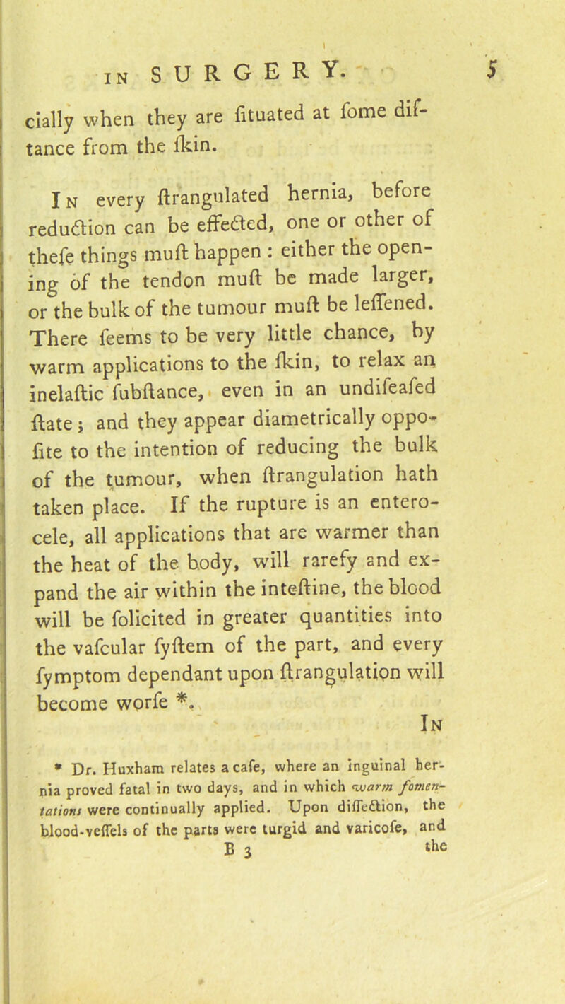 dally when they are fituated at fome dif- tance from the fkin. In every ftrangnlated hernia, before redudion can be effeded, one or other of thefe things muft happen : either the open- ing of the tendon muft be made larger, or the bulk of the tumour muft be leffened. There feems to be very little chance, by warm applications to the fkin, to relax an inelaftic fubftance, < even in an undifeafed ftate; and they appear diametrically oppo- fite to the intention of reducing the bulk of the tumour, when ftrangulation hath taken place. If the rupture is an entero- cele, all applications that are warmer than the heat of the body, will rarefy and ex- pand the air within the inteftine, the blood will be folicited in greater quantities into the vafcular fyftem of the part, and every fymptom dependant upon ftrangulation will become worfe ' ‘ In • Dr. Huxham relates a cafe, where an Inguinal her- pia proved fatal in two days, and in which nuarm fomen- tatiom were continually applied. Upon difleftibn, the blood-veffels of the parts were turgid and varicofe, and B 3 the
