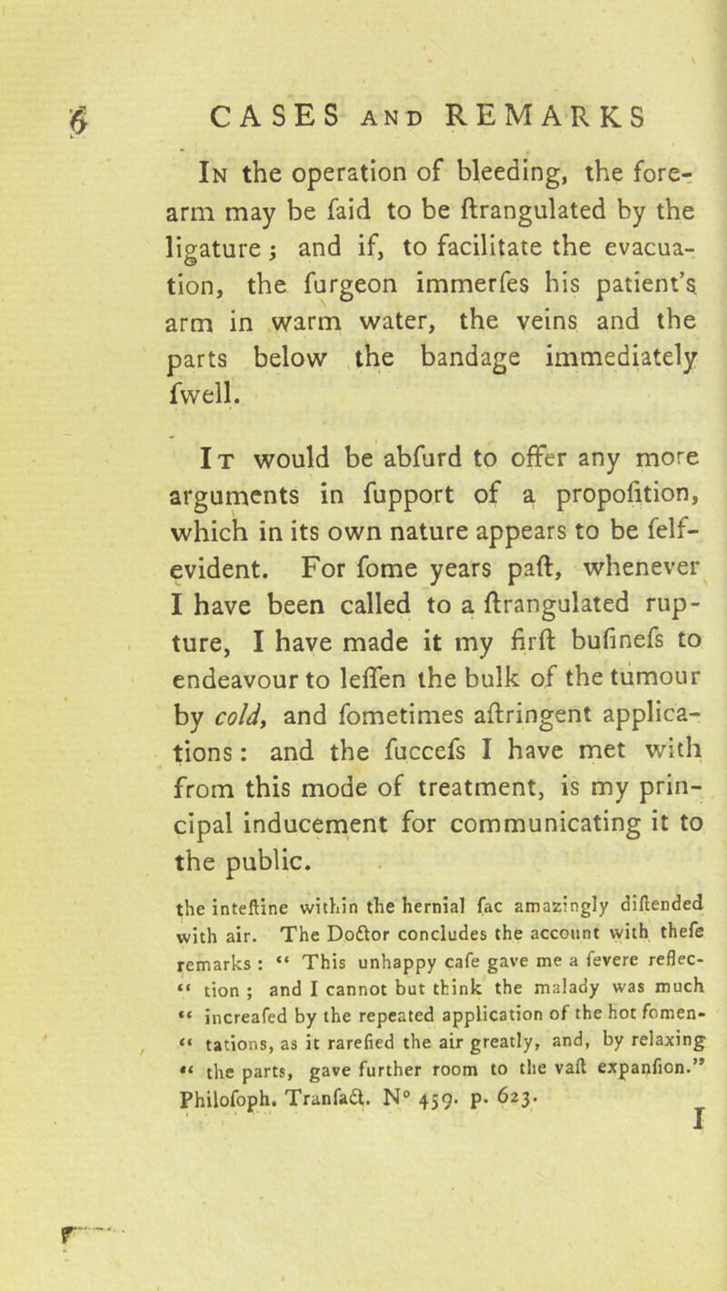 In the operation of bleeding, the fore-: arm may be faid to be ftrangulated by the ligature; and if, to facilitate the evacua- tion, the furgeon immerfes his patient’s arm in warm water, the veins and the parts below the bandage immediately fwell. It would be abfurd to offer any more arguments in fupport of a. propofition, which in its own nature appears to be felf- evident. For fome years paft, whenever I have been called to a ftrangulated rup- ture, I have made it my firft bufinefs to endeavour to leffen the bulk of the tumour by co/J, and fometimes aftringent applica- tions : and the fuccefs I have met with from this mode of treatment, is my prin- cipal inducement for communicating it to the public. the inteftine within the hernial fac amazingly diftended with air. The Doftor concludes the account with thefe remarks : “ This unhappy cafe gave me a fevere reflec- “ tion ; and I cannot but think the malady was much “ increafed by the repeated application of the hot fomen- , “ tations, as it rarefied the air greatly, and, by relaxing the parts, gave further room to the vail expanfion.” Philofoph. Tranfadl. N° 459. p. 623.