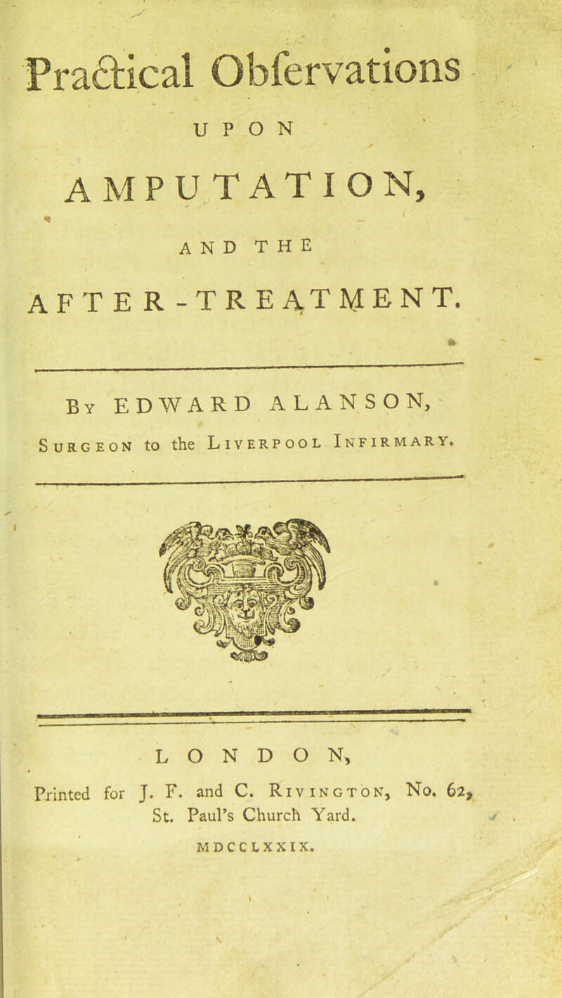 Praftical Obfervations UPON' AMPUTATION, ^ ^ ' AND THE after-treatment. By EDWARD ALANSON, Surgeon to the Liverpool Infirmary. LONDON, Printed for J. F. and C. Rivington, No. 62, St. Paul’s Church Yard. MDCCLXXIX.