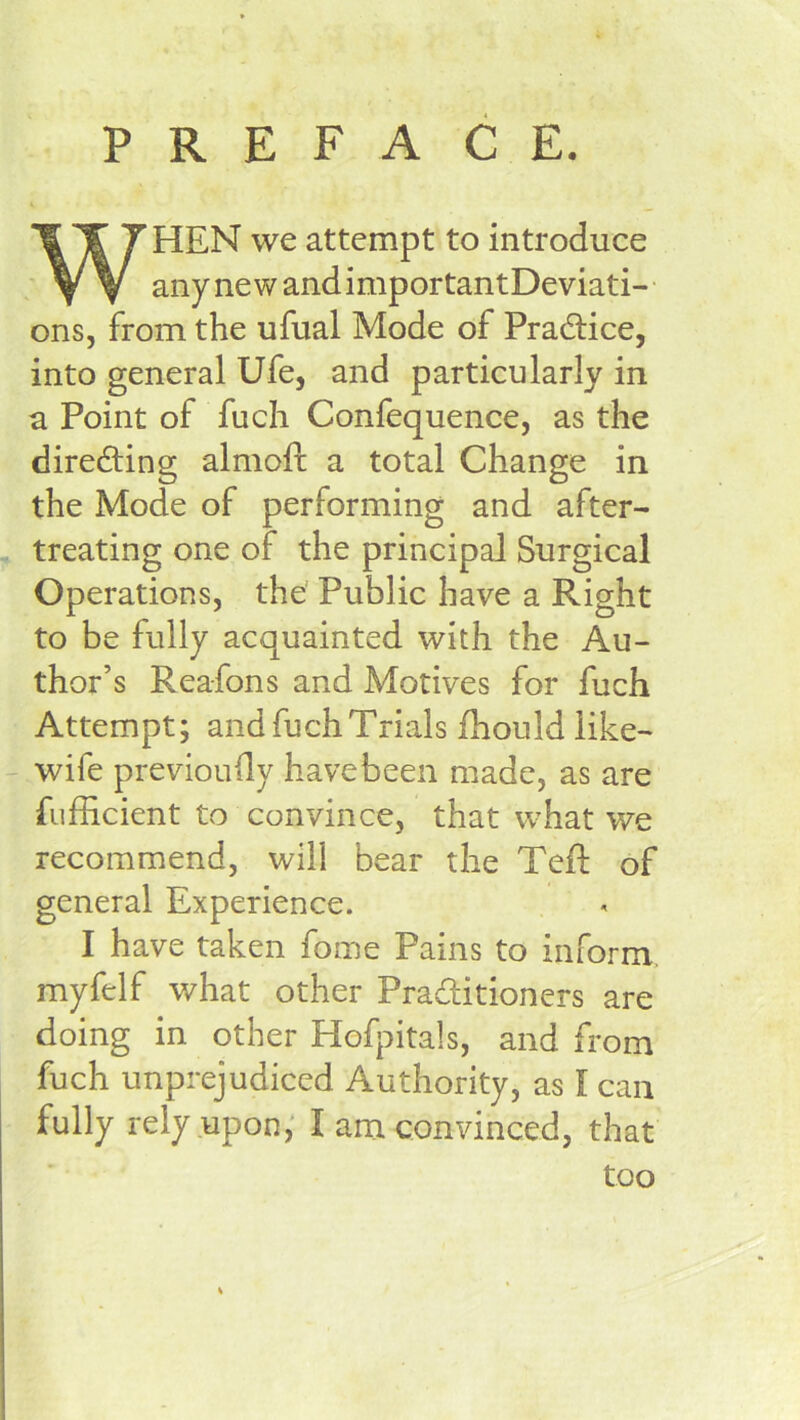PREFACE. WHEN we attempt to introduce any new and importantDeviati- ons, from the ufual Mode of Pradlice, into general Ufe, and particularly in a Point of fuch Confequence, as the directing almofl; a total Change in the Mode of performing and after- treating one of the principal Surgical Operations, the Public have a Right to be fully acquainted with the Au- thor’s Rea-fons and Motives for fuch Attempt; and fuch Trials fhould like- - wife previouily have been made, as are fufficient to convince, that what we recommend, will bear the TeR of general Experience. I have taken fome Pains to inform, myfelf what other Practitioners are doing in other Hofjutals, and from fuch unprejudiced Authority, as I can fully rely upon; I am convinced, that too
