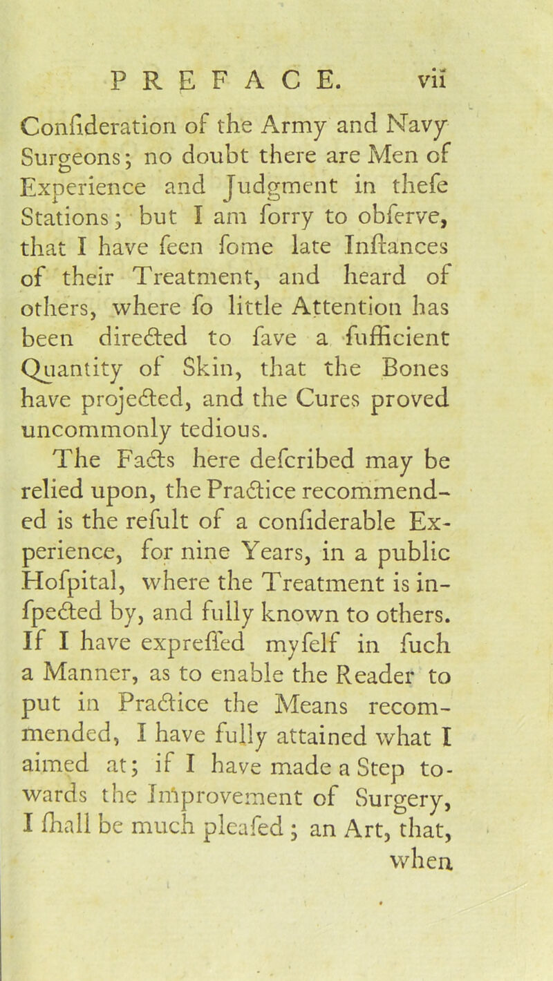 ConEderation of the Army and Navy Surcreons; no doubt there are Men of Experience and Judgment in thefe Stations; but I am forry to obferve, that I have feen fome late Inftances of their Treatment, and heard of others, where fo little Attention has been directed to fave a Sufficient Quantity of Skin, that the Bones have projefted, and the Cures proved uncommonly tedious. The Facts here defcribed may be relied upon, the Practice recommend- ed is the refult of a confiderable Ex- perience, for nine Years, in a public Hofpital, where the Treatment is in- fpeded by, and fully known to others. If I have expreffed myfelf in fuch a Manner, as to enable the Reader to put in Pradtice the Means recom- mended, I have fully attained what I aimed at; if I have made a Step to- wards the In'iprovement of Surgery, I ffiall be much pleafed ; an Art, that, when, i