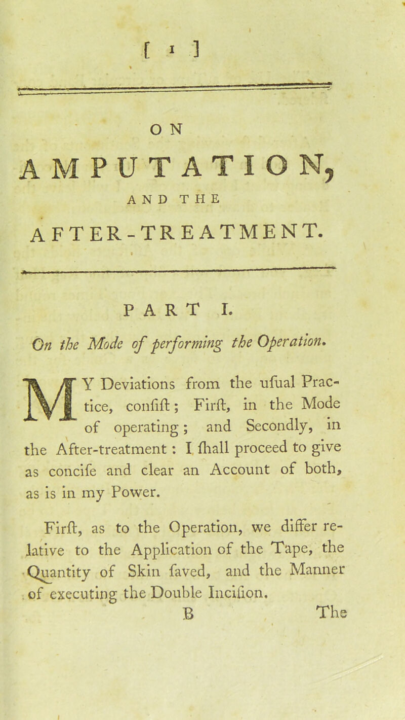 [ ' ] O N AMPUTATION, AND THE AFTER-TREATMENT. PART I. On the Mode of performhig the Operation* My Deviations from the ufual Prac- tice, confift; Firft, in the Mode of operating; and Secondly, in the After-treatment: I fliall proceed to give as concife and clear an Account of both, as is in my Power. Firft, as to the Operation, we differ re- lative to the Application of the Tape, the • Quantity of Skin faved, and the Manner .of executing the Double Incifion. B The I