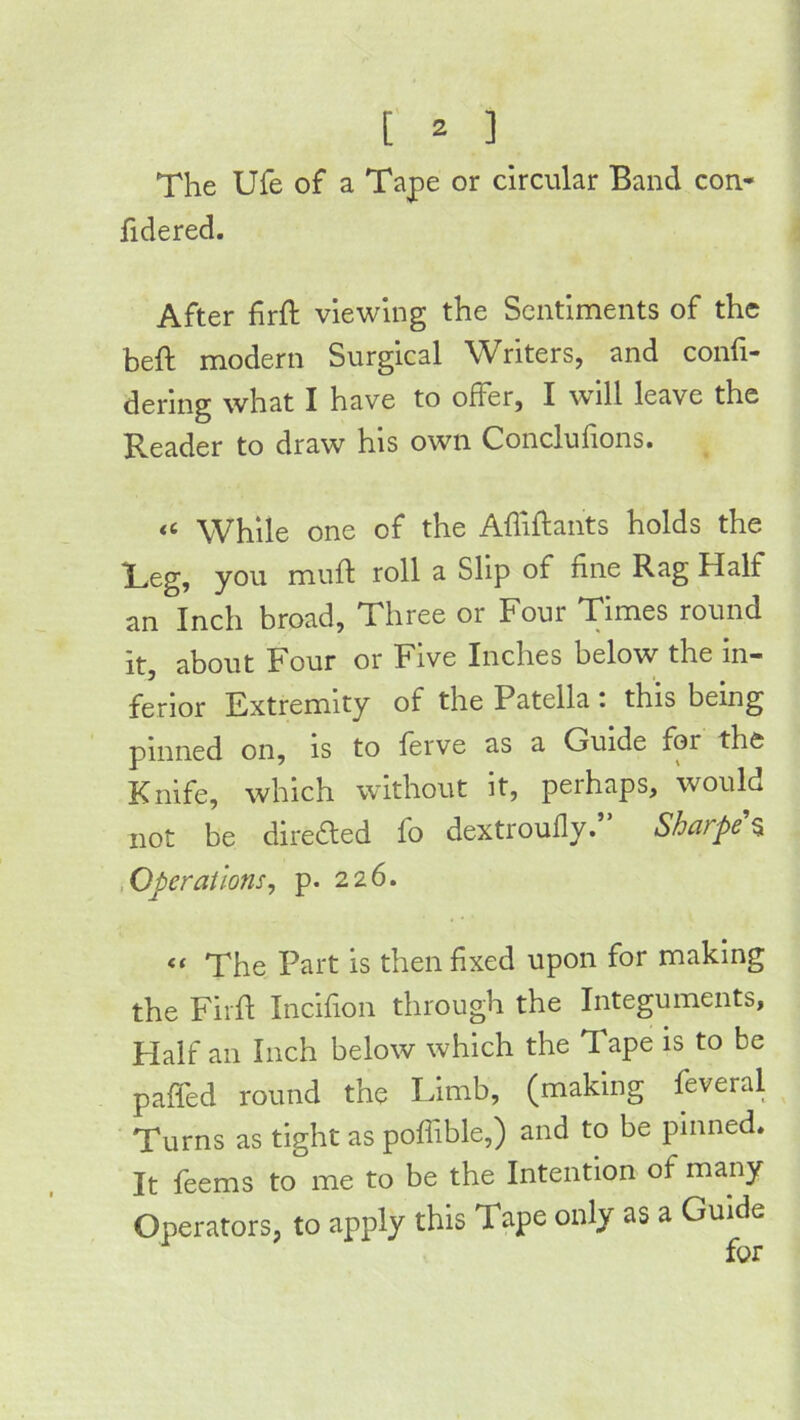 The Ufe of a Tape or circular Band con- fidered. After firft viewing the Sentiments of the beft modern Surgical Writers, and confi- dering what I have to offer, I will leave the Reader to draw his own Conclufions. While one of the Affiftants holds the Teg, you muft roll a Slip of fine Rag Half an Inch broad. Three or Four Times round it, about Four or Five Inches below the in- ferior Extremity of the Patella : this being pinned on, is to ferve as a Guide for the Knife, which without it, peihaps, would not be directed fo dextroully. Sharpe $ .Operations, p. 226. ‘‘ The Part is then fixed upon for making the Fiifl Incifion through the Integuments, Flalf an Inch below which the Tape is to be paffed round the Limb, (making feveral Turns as tight as pofiible,) and to be pinned. It feems to me to be the Intention of many Operators, to apply this Tape only as a Guide