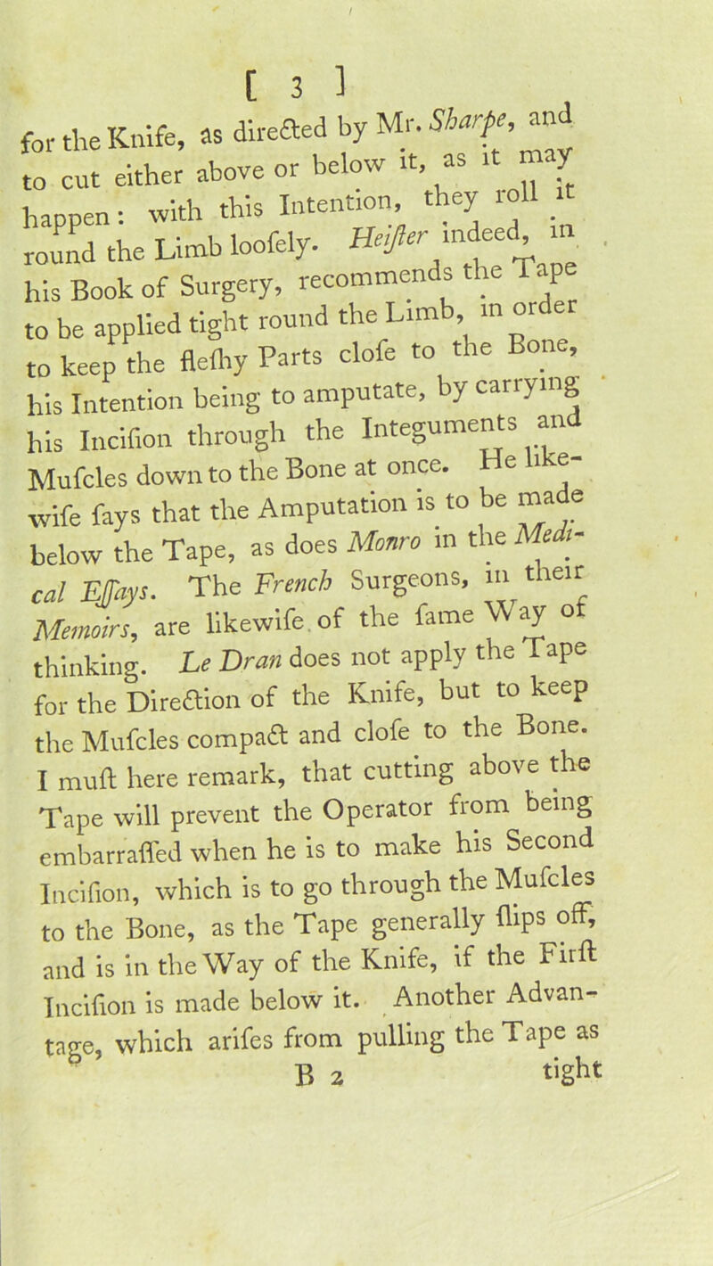 / [ 3 ] for the Knife, as dlreaed by Mr. an to cut either above or below it, as it may happen: with this Intention they roll round the Limb loofely. ' his Book of Surgery, recommends the p to be applied tight round the Limb in orde to keep the flefliy Parts clofe to the Bone, his Intention being to amputate, by carrying his Incifion through the Integuments an Mufcles down to the Bone at once. e i e wife fays that the Amputation is to be made below the Tape, as does Monro in the Me t- cal Mays. The French Surgeons, in their Metmirs, are llkewife of the fame Way of thinking. Le Dran does not apply the Tape for the Dlrealon of the Knife, but to keep the Mufcles compaa and clofe to the Bone. I mull here remark, that cutting above the Tape will prevent the Operator from being embarrafled when he is to make his Second Incifion, which is to go through the Mufcles to the Bone, as the Tape generally flips olF, and is in the Way of the Knife, if the Firft Incifion is made below it. Another Advan- tage, which arifes from pulling the Tape as B 2 tight