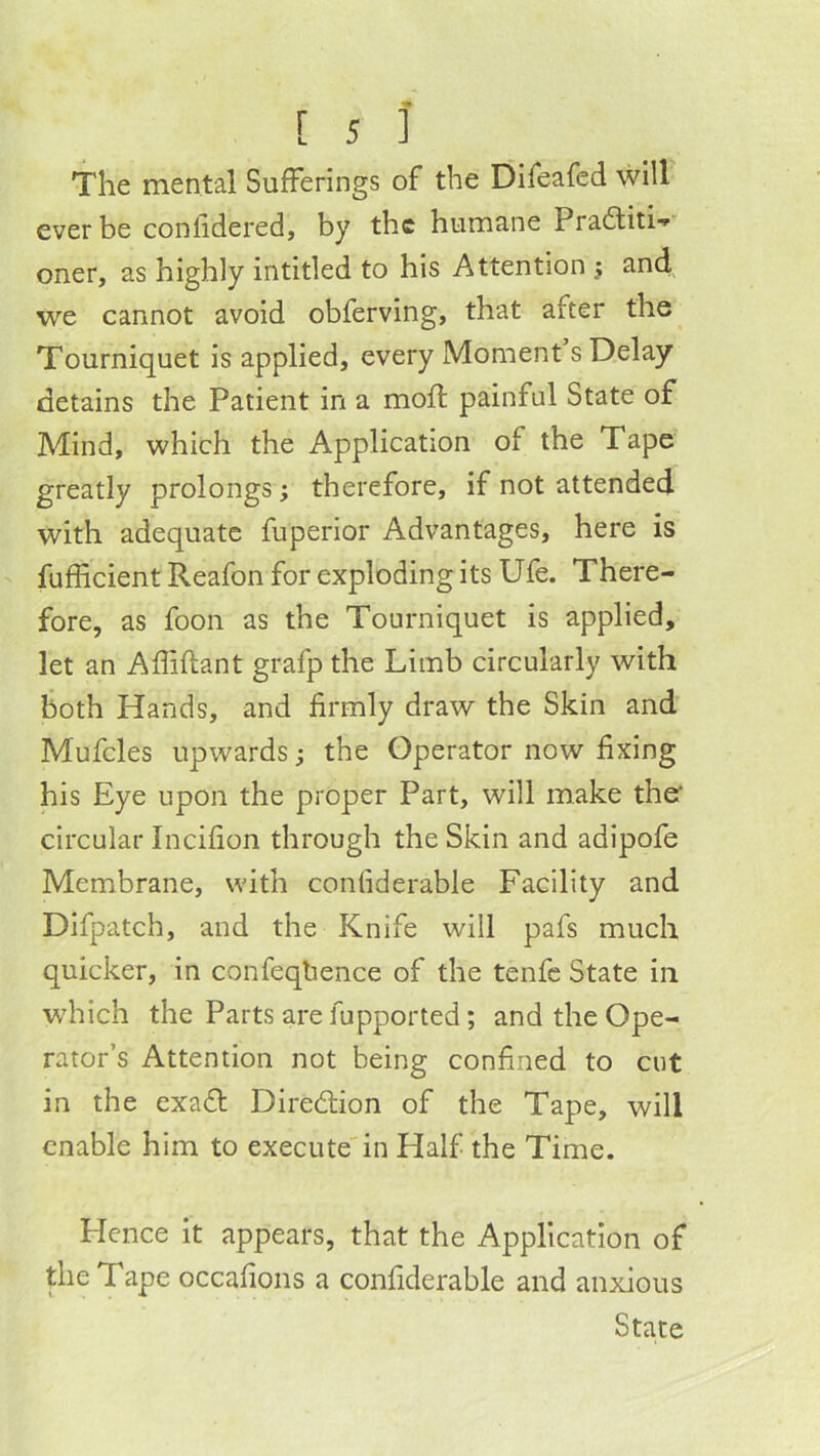 The mental Sufferings of the Difeafed will ever be confidered, by the humane Pradtiti-^ oner, as highly intitled to his Attention j and we cannot avoid obferving, that after the Tourniquet is applied, every Moment s Delay detains the Patient in a moffc painful State of Mind, which the Application of the Tape greatly prolongs; therefore, if not attended with adequate fuperior Advantages, here is fufficient Reafon for exploding its Ufe. There- fore, as foon as the Tourniquet is applied, let an Affiflant grafp the Limb circularly with both Hands, and firmly draw the Skin and Mufcles upwards ^ the Operator now fixing his Eye upon the proper Part, will make ther circular Incifion through the Skin and adipofe Membrane, with conliderable Facility and Difpatch, and the Knife will pafs much quicker, in confeqlience of the tenfc State in wdiich the Parts are fupported; and the Ope- rator’s Attention not being confined to cut in the exa£l: Direction of the Tape, will enable him to execute'in Half the Time. Hence it appears, that the Application of the Tape occafions a confiderable and anxious State