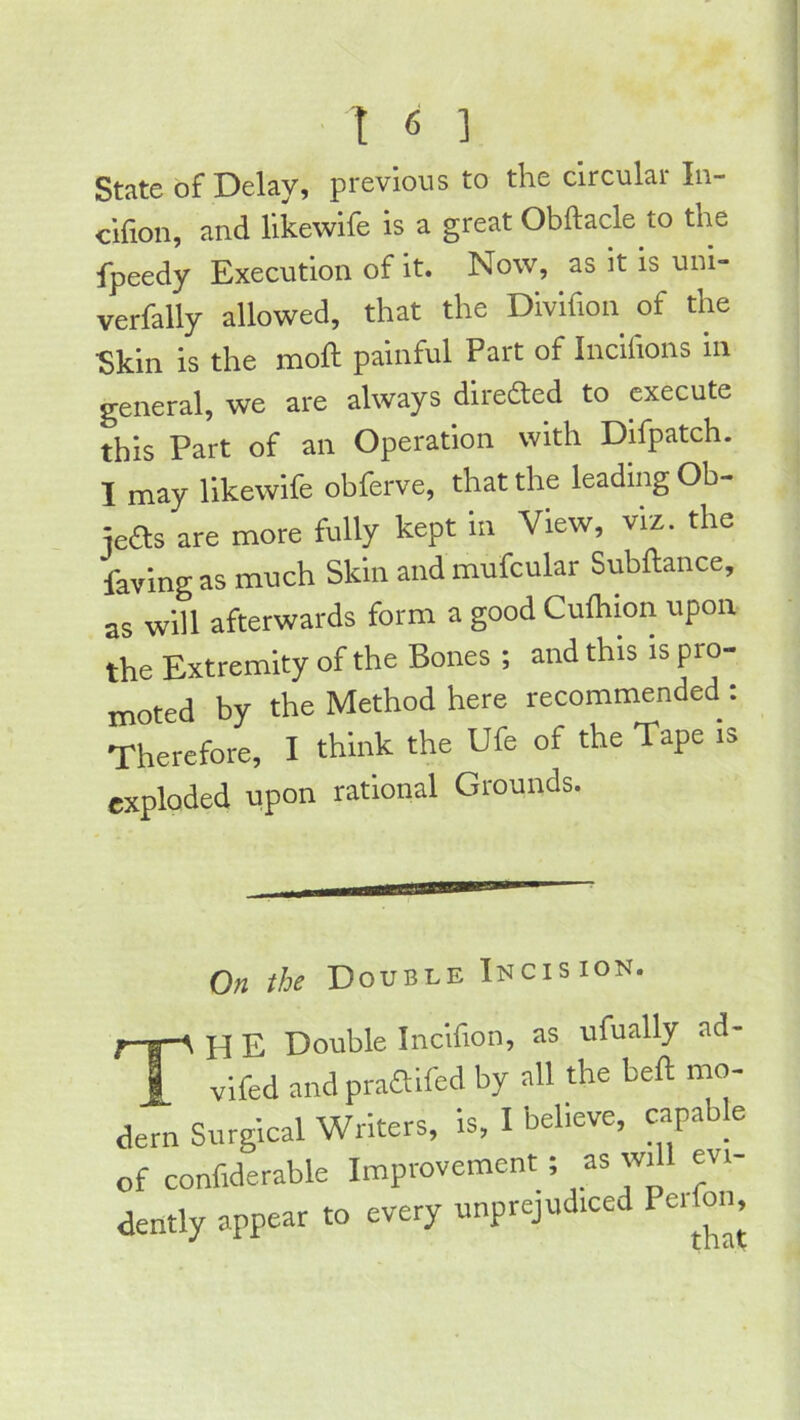 State of Delay, previous to the circular lu- cifioii, and llkewife is a great Obftacle to the fpeedy Execution of it. Now, as it is uni- verfally allowed, that the Divifion of the Skin is the moll painful Part of Incifions in general, we are always direfted to execute this Part of an Operation with Difpatch. I may likewife obferve, that the leading Ob- jeas are more fully kept in View, viz. the faving as much Skin and mufcular Subftance, as will afterwards form a good Culhion upon the Extremity of the Bones ; and this is pro- moted by the Method here recommended : Therefore, I think the Ufe of the Tape is exploded upon rational Grounds. On the Double Incision. TH E Double Incifion, as ufually ad- vifed and praaifed by all the bell mo- dern Surgical Writers, is, I believe, capable of confiderable Improvement; as wdl evi- dently appear to every unprejudiced Perfon