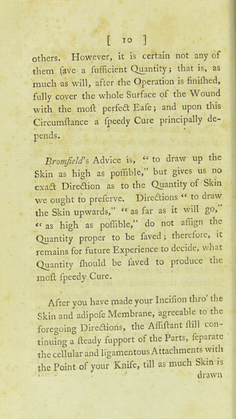 others. However, it is certain not any of them fave a fufficient Quantity j that is, as much as will, after the Operation is finilhed, fully cover the whole Surface of the Wound with the moft perfeftEafe; and upon this Circumftance a fpeedy Cure principally de- : . ^  f pends. BromfieU'% Advice is, f‘ to draw up the Skin as high as poffible,” but gives us no exaa: Diredion as to the Quantity of Skin we ought to preferve. Diredions “ to draw the Skin upwards,” “ as far as it will go,” as high' as poffible,” do not affign the Quantity proper to be faved i therefore, it remains for future Experience to decide, what Quantity ffiould be faved to produce the mod fpeedy Cure. After you have made your Incifion thro the Skin and adipofe Membrane, agreeable to the foregoing Diredioiis, the Affidant dill con- tinuing a deady fupport of the Parts, feparate the cellular and ligamentous Attachments with the Point of your Knife, till as much Skin is ' - . ' drawn