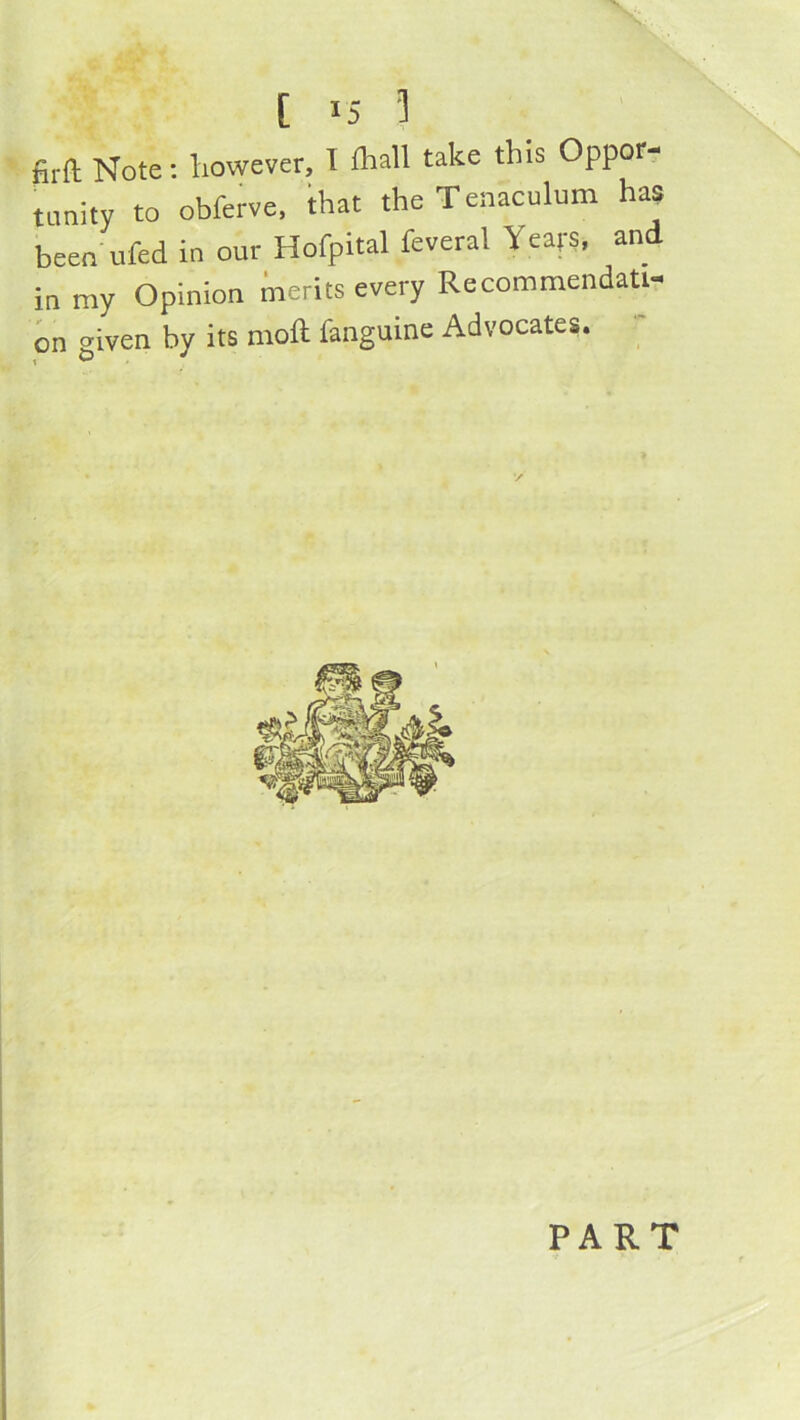 firft Note: however, 1 fliall take this Oppor- tunity to obferve. ihat the Tenaculum has been ufed in our Hofpital feveral Years, and in my Opinion merits every Recommendati- on <riven by its moft fanguine Advocates. ' 1 ^ PART i