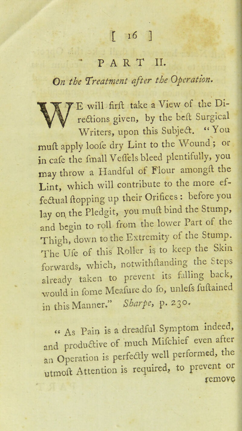' PART II. On the Treatment after the Operation. WE will firft take a View of the Di- reaions given, by the bell Surgical Writers, upon this Subjea. “You mull apply loofe dry Lint to the Wound ; or in cafe the fmall Veffels bleed plentifully, you rnay throw a Handful of Flour amongft the Lint, which will contribute to the more ef- feaual flopping up their Orifices : before you lay on, the Pledgit, you muft bind the Stump, and begin to roll from the lower Part of the Thigh, down to the Extremity of the Stump. The Ufe of this Roller is to keep the Skin forwards, which, notwithflanding the Steps already taken to prevent its falling back, v/ould in fome Meafure do fo, unlefs fuftained in this Manner.” Sharpe^ p. 230. As Pain is a dreadful Symptom indeed, and produaive of much Mifchief even after an Operation is perfedly well performed, the utmoft Attention is required, to prevent or