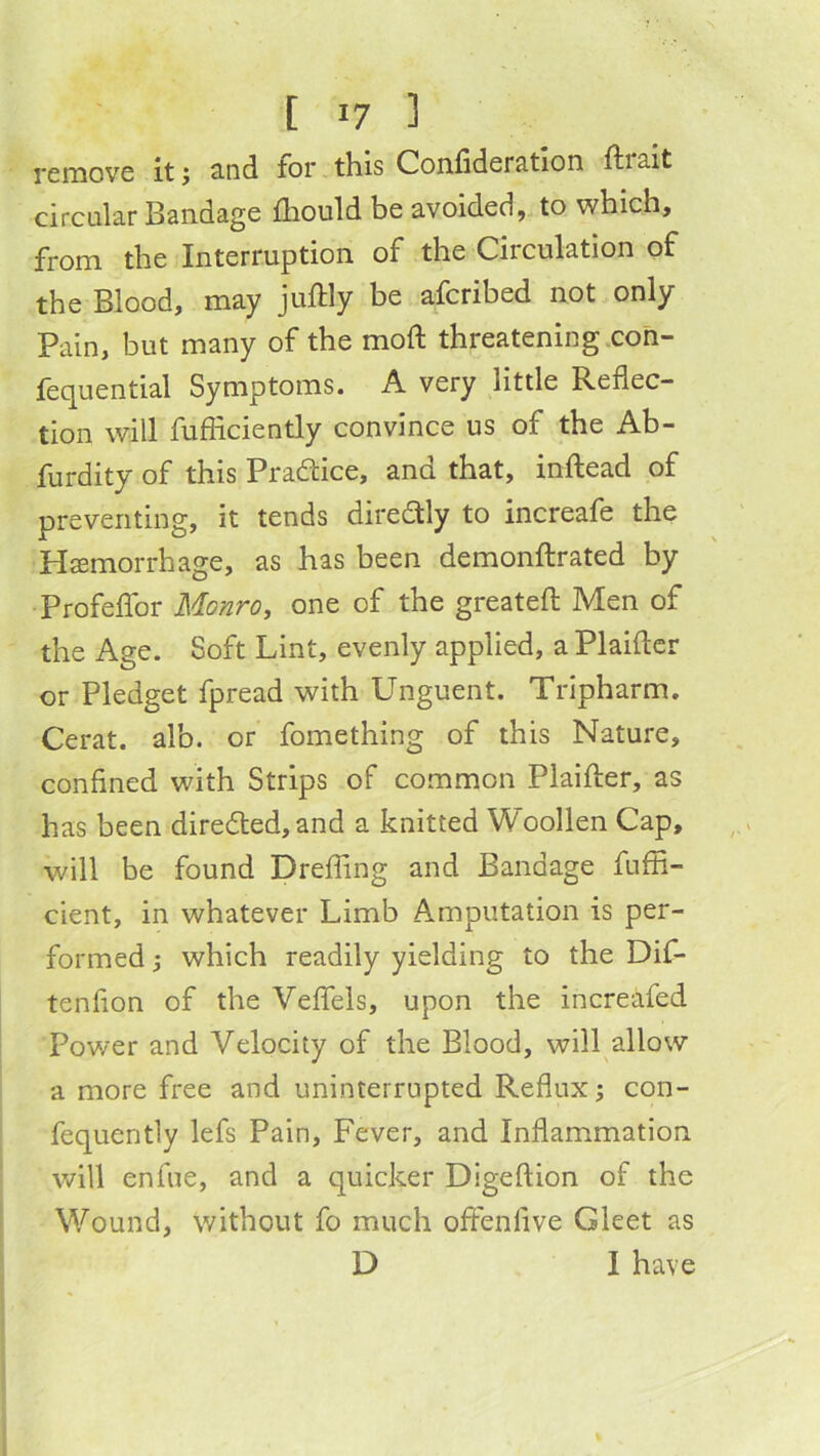 remove itj 3.nd for this Con.fider3.tIon fi;i3it circular Bandage fliould be avoided, to which, from the Interruption of the Circulation of the Blood, may juftly be aferibed not only Pain, but many of the mofi: threatening coh- fequential Symptoms. A very little Reflec- tion will fufficiently convince us of the Ab- furdity of this Pradice, and that, inftead of preventing, it tends diredly to increafe the Hsemorrhage, as has been demonflrated by ProfefiTor Monro, one of the greatefl Men of the Age. Soft Lint, evenly applied, a Plaificr or Pledget fpread with Unguent. Tripharm. Cerat. alb. or fomething of this Nature, confined with Strips of common Plaifter, as has been direded, and a knitted Woollen Cap, will be found Drefling and Bandage fuffi- cient, in whatever Limb Amputation is per- formed 5 which readily yielding to the Dif- tenfion of the Veffels, upon the increafed Power and Velocity of the Blood, will^allow a more free and uninterrupted Reflux; con- fequently lefs Pain, Fever, and Inflammation will enfue, and a quicker Digeftion of the Wound, without fo much offenfive Gleet as D I have