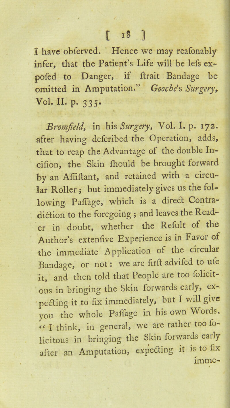 ^ ^ t [ i8 ] I have obferved. Hence we may reafonably infer, that the Patient’s Life will be lefs ex- pofed to Danger, if ftrait Bandage be omitted in Amputation.” Gooches Surgery, Vol. II. p. 335. Bromjield, in his Surgery, Vol. I. p. 172. after having defcribed the Operation, adds, that to reap the Advantage of the double In- cilion, the Skin fhould be brought forward by an Affiftant, and retained with a circu- lar Roller} but immediately gives us the fol- lowing PalTage, which is a diredt Contra- didion to the foregoing; and leaves the Read- er in doubt, whether the Refult of the Author’s extenfive Experience is in Favor of the immediate Application of the circular Bandage, or not: we are firft advifed to ufe it, and then told that People are too folicit- ous in bringing the Skin forwards early, ex- ■peding it to fix immediately, but I will give you the whole PafiTage in his own Words. “ I think, in general, we are rather too fo- licitous in bringing the Skin forwards early after an Amputation, expeding it is to fix imme-