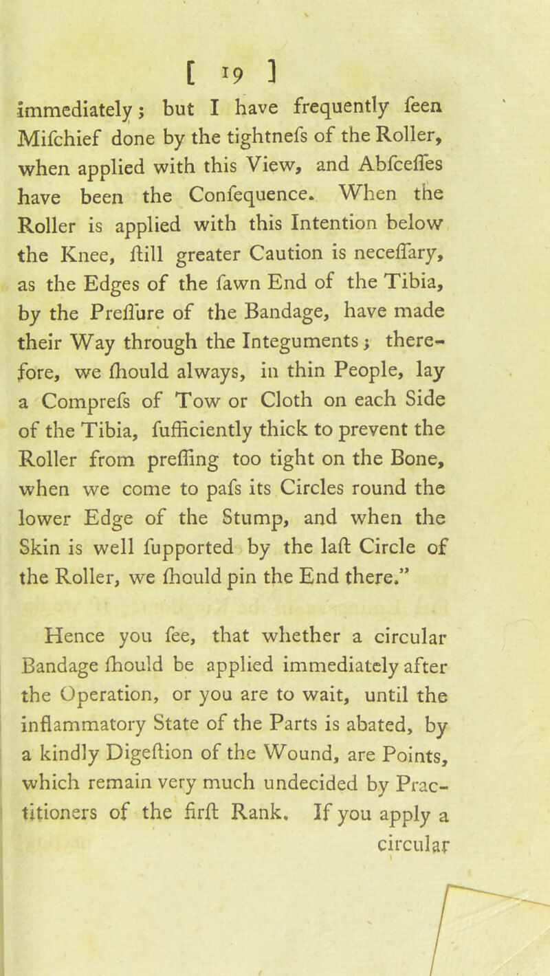 [ '9 ] immediately j but I have frequently feen Mifchief done by the tightnefs of the Roller, when applied with this View, and Abfcefles have been the Confequence. When the Roller is applied with this Intention below the Knee, Rill greater Caution is neceffary, as the Edges of the fawn End of the Tibia, by the Prellure of the Bandage, have made their Way through the Integuments; there- fore, we fhould always, in thin People, lay a Comprefs of Tow or Cloth on each Side of the Tibia, fufficiently thick to prevent the Roller from preffing too tight on the Bone, when we come to pafs its Circles round the lower Edge of the Stump, and when the Skin is well fupported by the laft Circle of the Roller, we Ihould pin the End there.” Hence you fee, that whether a circular Bandage Ihould be applied immediately after the Operation, or you are to wait, until the inflammatory State of the Parts is abated, by a kindly Digeftion of the Wound, are Points, which remain very much undecided by Prac- titioners of the firfl: Rank. If you apply a circular