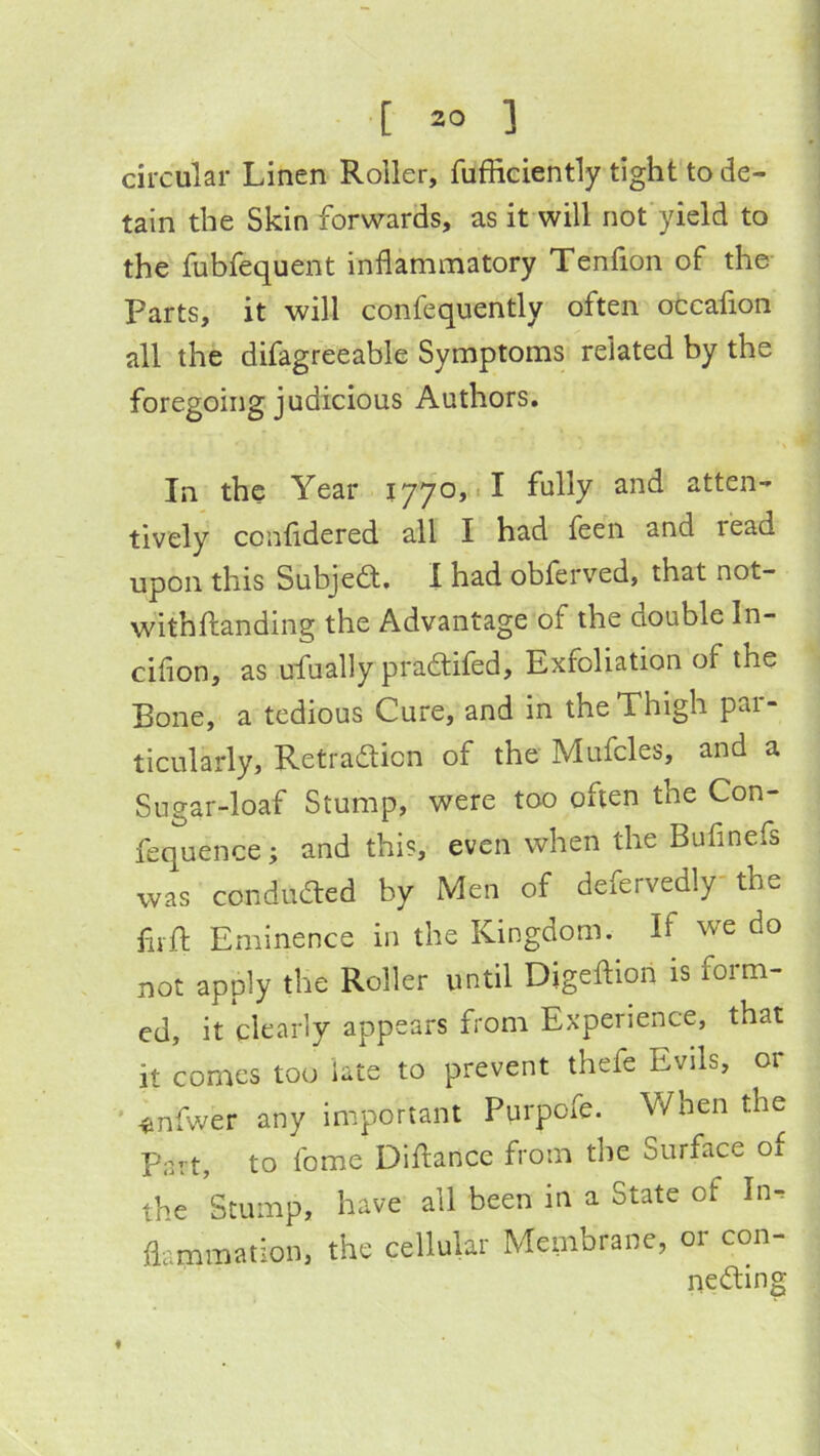 circular Linen Roller, fufficiently tight to de- tain the Skin forwards, as it will not’yield to the fubfequent inflammatory Tenfion of the Parts, it will confequently often otcaflon all the difagreeable Symptoms related by the foregoing judicious Authors. In the Year 1770,1! fully and atten- tively confldered all I had feeii and read upon this Subjedt. 1 had obferved, that not- withftanding the Advantage of the double In- ciflon, as ufually pradtifed. Exfoliation of the Bone, a tedious Cure, and in the Thigh par- ticularly, Retradlicn of the Mufcles, and a Sugar-loaf Stump, were too often the Con- fequence; and this, even when the Bufinefs was condudled by Men of defervedly'the fiift Eminence in the Kingdom. If we do not apply the Roller until Digeftion is form- ed, it clearly appears from Experience, that it comes too late to prevent thefe Evils, or ' ^nfwer any important Purpofe. When the Part, to fome Diftance from the Surface of the Stump, have all been in a State of In^ flammation, the cellular Membrane, or con- nedting