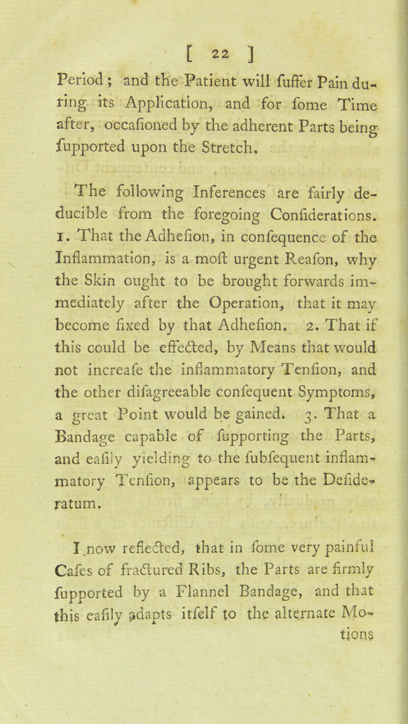 Period ; and the Patient will fuller Pain du- ring its Application, and for fome Time after, occafioned by the adherent Parts being fupported upon the Stretch. The following Inferences ^re fairly de- ducible from the foregoing Confiderations. I. That theAdhelion, in confequence of the Inflammation, is a mod: urgent Reafon, why the Skin ought to be brought forwards im-^ mediately after the Operation, that it may become fixed by that Adhefion. 2. That if this could be effedted, by Means that would not increafe the inflammatory Tcnfion, and the other difagreeable confequent Symptoms, a great Point would be gained. 3. That a Bandage capable of fupporting the Parts, and eafliy yielding to the fubfequent inflam- matory Tenflon, appears to be the Defidc'^ ratum. I.now refieded, that in fome very painful Cafes of fradured Ribs, the Parts are firmly fupported by a Flannel Bandage, and that this eafily adapts itfelf to the alternate Mo- tions