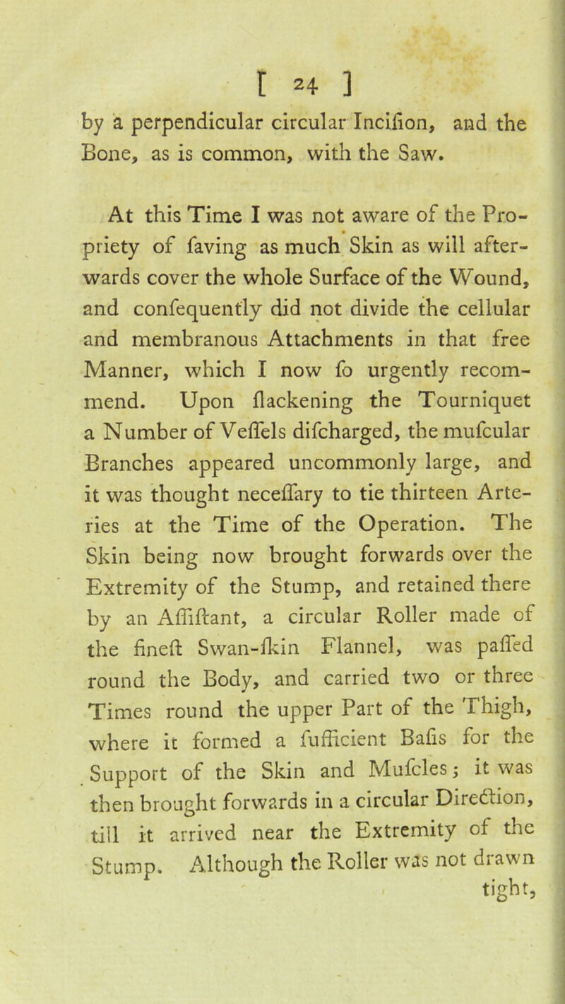 by a perpendicular circular Incilion, and the Bone, as is common, with the Saw. At this Time I was not aware of the Pro- priety of faving as much Skin as will after- wards cover the whole Surface of the Wound, and confequently did not divide the cellular and membranous Attachments in that free Manner, which I now fo urgently recom- mend. Upon flackening the Tourniquet a Number of Veflels difcharged, the mufcular Branches appeared uncommonly large, and it was thought neceffary to tie thirteen Arte- ries at the Time of the Operation. The Skin being now brought forwards over the Extremity of the Stump, and retained there by an Affiftant, a circular Roller made of the finefl Swan-lkin Flannel, was paffed round the Body, and carried two or three Times round the upper Part of the Thigh, where it formed a fufhcient Bafis for the Support of the Skin and Mufcles; it was then brought forwards in a circular Direftion, till it arrived near the Extremity of the Stump. xMthough the Roller was not drawn
