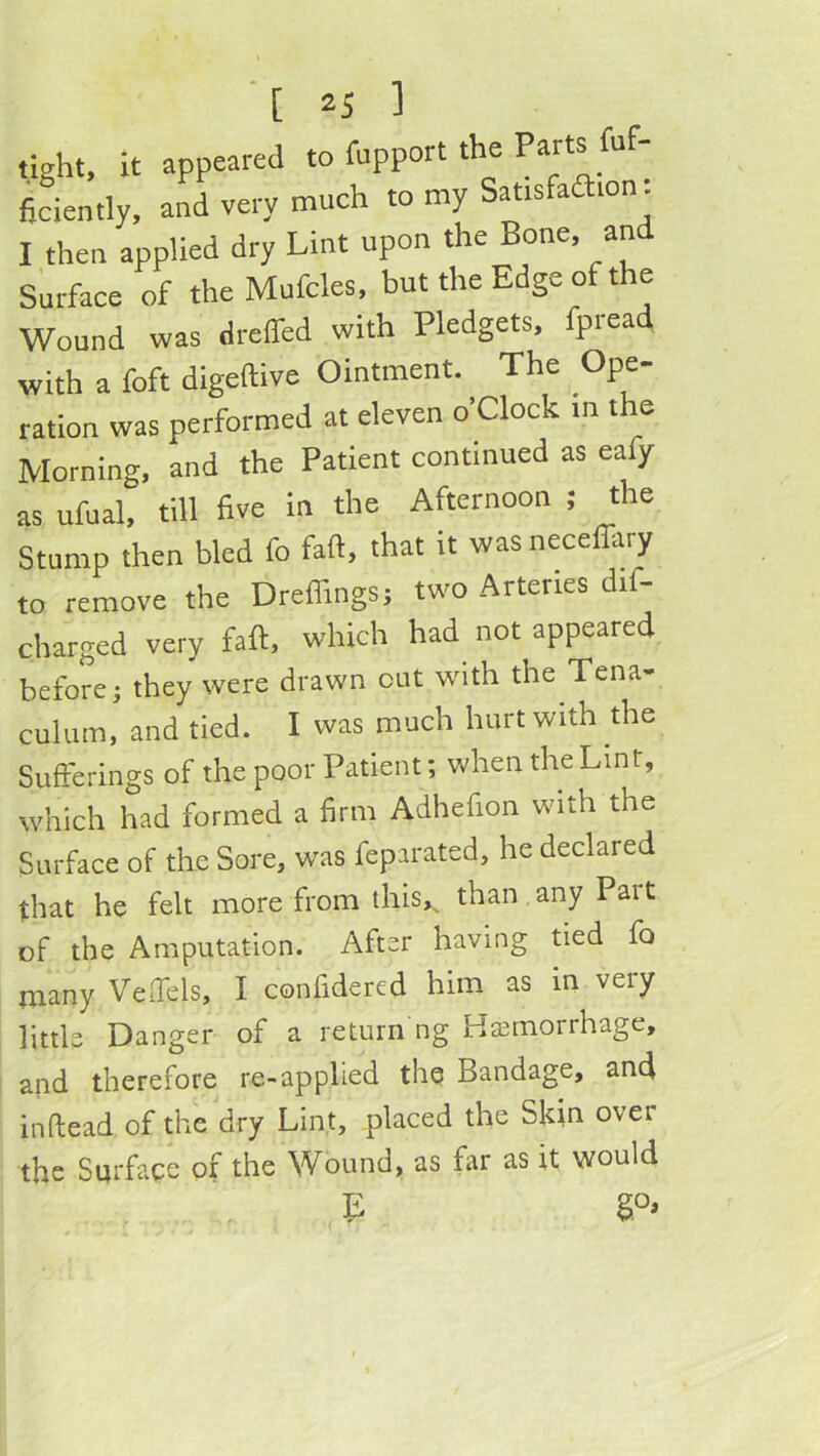 tight, it appeared to fupport the Parts fuf- fiLntly, and very much to my Satisfadion. I then applied dry Lint upon the Bone, an Surface of the Mufcles, but the Edge of the Wound was dreffed with Pledgets, fpread with a foft digeftive Ointment. The Ope- ration was performed at eleven o’Clock m the Morning, and the Patient continued as eafy as ufual, till five in the Afternoon ; the Stump then bled fo faft, that it wasnecefikry to remove the Dreflings; two Arteries dif- charged very faft, which had^ not appeared before; they were drawn out with the Tena- culum, and tied. I was much hurt with the Sufferings of the poor Patient; when the Lint, which had formed a firm Adhefion with the Surface of the Sore, was feparated, he declared that he felt more from ihis,^ than any Pait of the Amputation. After having tied fo many Veffels, I confidered him as in very little Danger of a return ng Hffimorrhage, and therefore re-applied the Bandage, and inftead of the dry Lint, placed the Skin over the Surface of the Wound, as far as it would