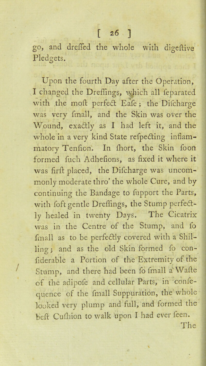 go, and drelTed the whole with digeftive Pledgets. Upon the fourth Day after the Operation, I changed the Dreffings, \^hich all feparated with .the mod: perfect Eafe; the Difcharge was very fmall, and the Skin was over the Wound, exadtly as I had left it, and the whole in a very kind State refpedling inflam- matory Tenfion'. In fhort, the Skin fooil formed fuch Adhefions, as fixed it where it was firfi: placed, the Difcharge was uncom- monly moderate thro’ the whole Cure, and by continuing the Bandage to fupport the Parts, with foft gentle Dreflings, the Stump perfect- ly healed in twenty Days. The Cicatrix was in the Centre of the Stump, and fo fmall as to be perfectly covered with a Shil- ling ; and as the old Skin formed fo con- fiderable a Portion of the Extremity of the Stump, and there had been fo fmall a‘Wade of the adipofe and cellular Parts, in confe- quence of the fmall Suppuration, the’whole looked very plump and full, and formed the bed Cudiion to walk upon I had ever feen. The V