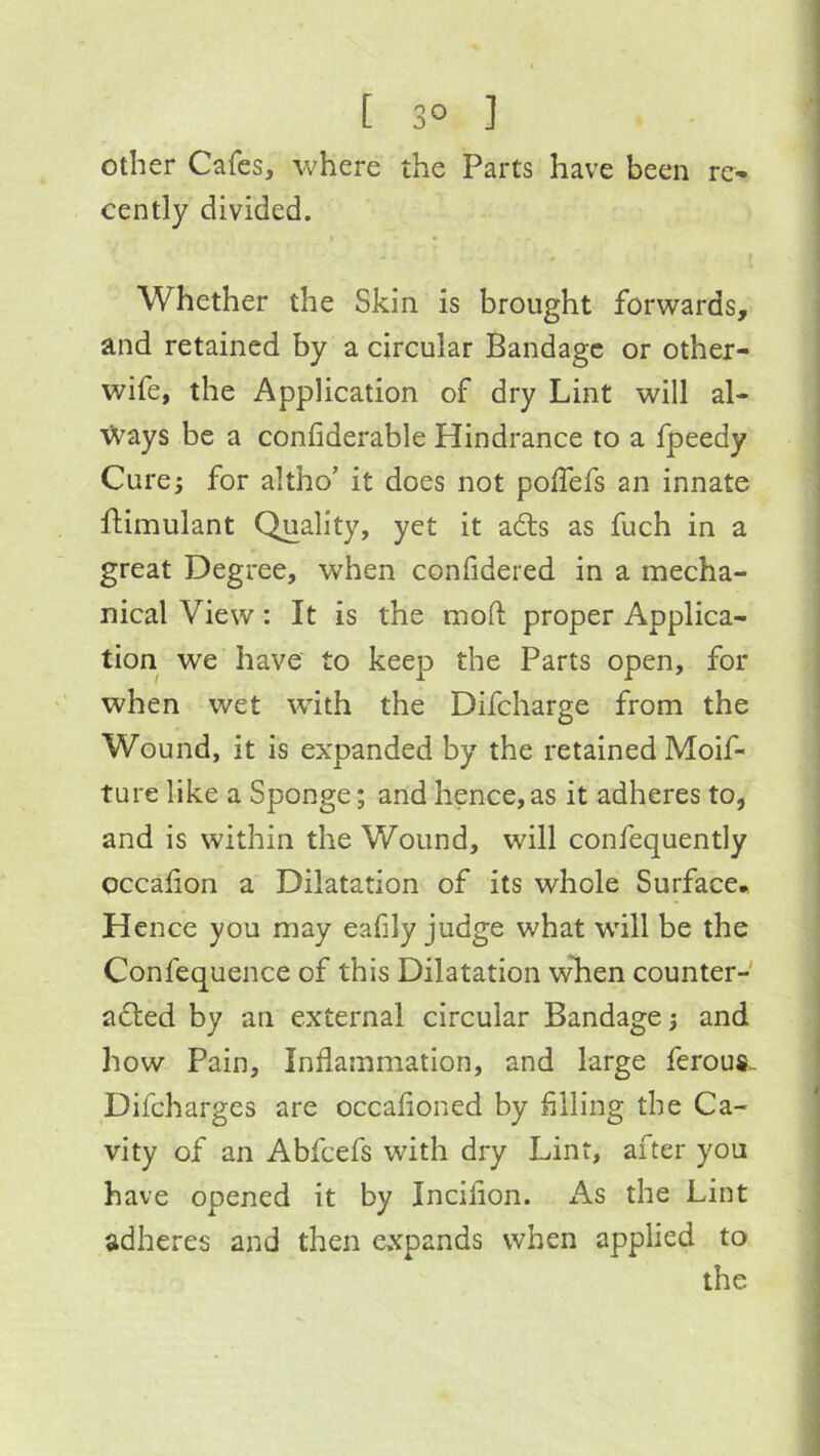 [ 3° ] Other Cafes, where the Parts have been re- cently divided. Whether the Skin is brought forwards, and retained by a circular Bandage or other- wife, the Application of dry Lint will al- ways be a confiderable Hindrance to a fpeedy Cure; for altho’ it does not poffefs an innate ftimulant Quality, yet it adts as fuch in a great Degree, when confidered in a mecha- nical View: It is the moft proper Applica- tion we have to keep the Parts open, for when wet with the Difcharge from the Wound, it is expanded by the retained Moif- ture like a Sponge; and hence, as it adheres to, and is within the Wound, will confequently occafion a Dilatation of its whole Surface* Hence you may eafily judge what will be the Confequence of this Dilatation wlien counter- adled by an external circular Bandage; and how Pain, Inflammation, and large ferous. Difeharges are occafioned by filling the Ca- vity of an Abfeefs with dry Lint, after you have opened it by Incifion. x\s the Lint adheres and then expands when applied to the