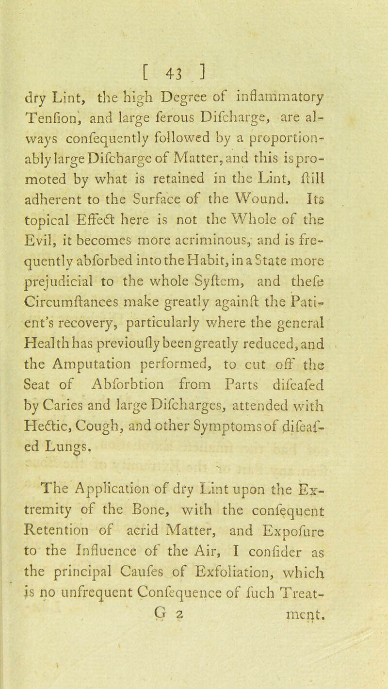 dry Lint, the high Degree of inflammatory Tenfion^ and large ferous Difcharge, are al^- ways confequently followed by a proportion- ably large Difcharge of Matter, and this ispro- moted by what is retained in the Lint, dill adherent to the Surface of the Wound. Its topical EfFe<fl here is not the Whole of the Evil, it becomes more acriminous, and is fre- quently abforbed into the Habit, in a State more prejudicial to the whole Syflem, and thefe Circumdances make greatly againd the Pati- ent’s recovery, particularly where the general Health has previoufly been greatly reduced, and the Amputation performed, to cut od' the Seat of Abforbtion from Parts difeafed by Caries and large Difcharges, attended with Heftic, Cough, and other Symptoms of difeaf- ed Lungs. The Application of dry Idnt upon the Ex- tremity of the Bone, with the confequent Retention of acrid Matter, and Expofure to the Influence of the Air, I conflder as the principal Caufes of Exfoliation, which is no unfrequent Confequence of fuch Treat- Q 2 ment.