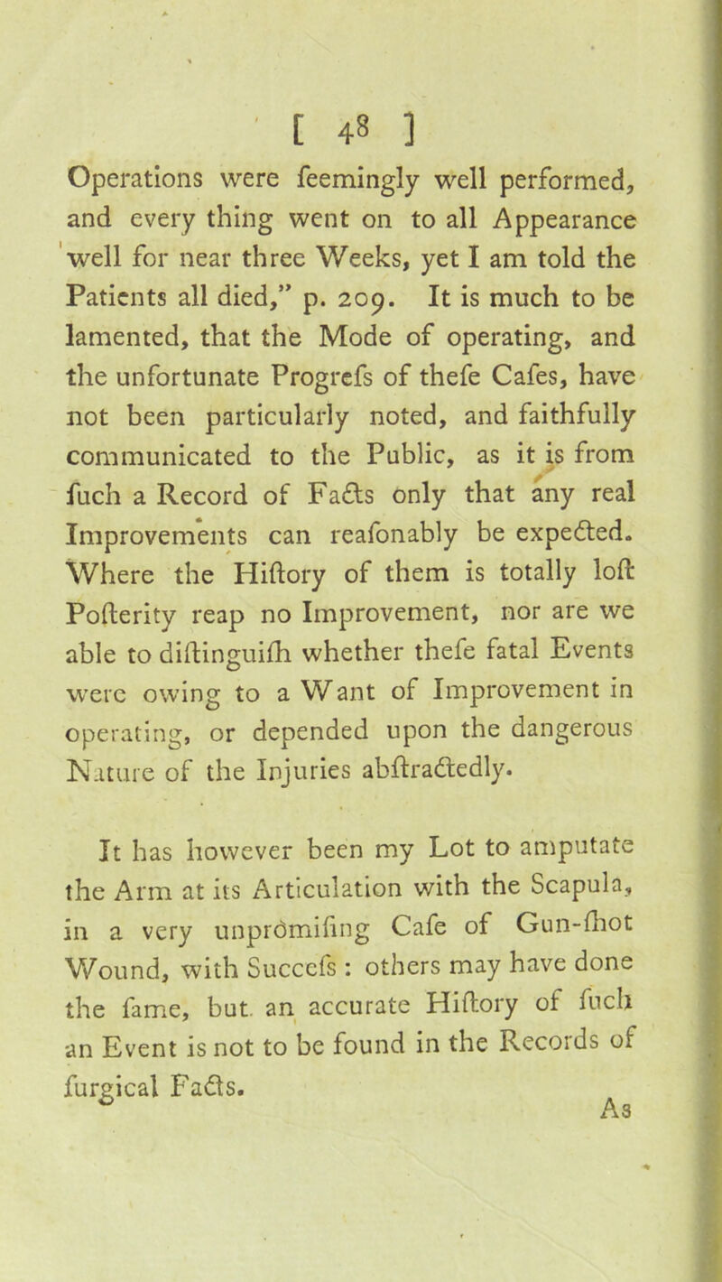 Operations were feemingly well performed, and every thing went on to all Appearance 'well for near three Weeks, yet I am told the Patients all died,” p. 209. It is much to be lamented, that the Mode of operating, and the unfortunate Progrefs of thefe Cafes, have not been particularly noted, and faithfully communicated to the Public, as it is from ' fuch a Record of Fafts only that any real Improvements can reafonably be expedted. Where the Hiftory of them is totally loft Pofterity reap no Improvement, nor are we able to diftinguifti whether thefe fatal Events were owing to a Want of Improvement in operating, or depended upon the dangerous Nature of the Injuries abftradledly. It has however been my Lot to amputate the Arm at its Articulation with the Scapula, in a very unprdmiling Cafe of Gun-lhot Wound, with Succefs : others may have done the fame, but. an accurate Hiftory of fuch an Event is not to be found in the Records of furgical Fadts. As