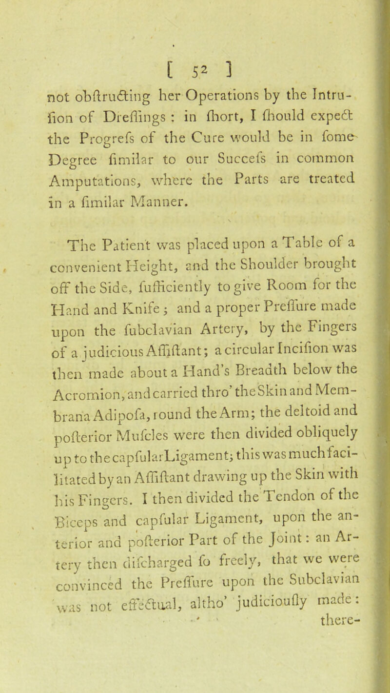 [ 5^ ] not obftruding her Operations by the Intru- fion of Dreflings : in lliort, I fliould expedt the Progrefs of the Cure would be in fome- Degree fimilar to our Succefs in common Amputations, where the Parts are treated in a fimilar Manner. \ The Patient was placed upon a Table of a convenient Ileight, and the Shoulder brought off the Side, fufhciently to give Room for the Hand and Knife j and a proper Preifure made upon the fubclavian Artery, by the Fingers of a judicious Aibdant; a circular Incifion was then made about a Hand’s Breaath below the Acromion, and carried thro’the Skin and Mem- branax^dipofa, round the Arm; the deltoid and pofterior Mufcles were then divided obliquely uptothecapfularLigament; this was much faci- litated by an Affiftant drawing up the Skin with his Fingers. I then divided the Tendon of the Biceps and capfular Ligament, upon the an- terior and pofterior Part of the Joint: an Ar- tery then difeharged fo freely, that we were convinced the Preffure upon the Subclavian was not effeCtiial, altho’ judiciouQy made: •' ' there-