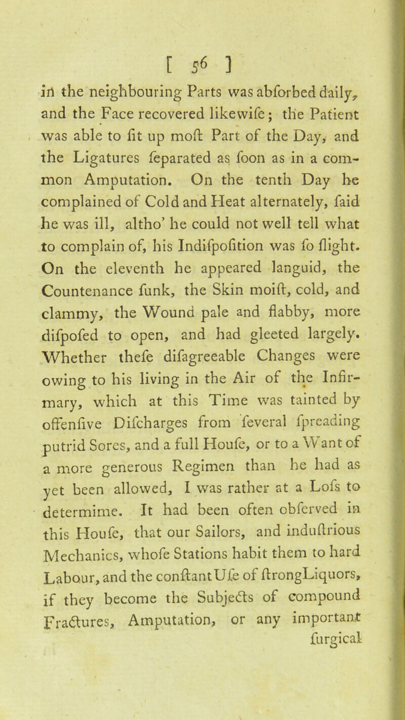 ill the neighbouring Parts was abfQrbed daily^ and the Face recovered likewife; the Patient . was able to lit up mod: Part of the Day,- and the Ligatures leparated a^ foon as in a com- mon Amputation. On the tenth Day he complained of Cold and Heat alternately, faid he was ill, altho’ he could not well tell what to complain of, his Indifpofition was fo flight. On the eleventh he appeared languid, the Countenance funk, the Skin moift, cold, and clammy, the Wound pale and flabby, more difpofed to open, and had gleeted largely. Whether thefe difagreeable Changes were owing to his living in the Air of the Infir- mary, which at this Time was tainted by offenlive Difcharges from feveral fpreading putrid Sores, and a full Houfe, or to a Want of a more generous Regimen than he had as yet been allowed, I was rather at a Lofs to determime. It had been often obferved in this Houfe, that our Sailors, and induflrious Mechanics, whofe Stations habit them to hard Labour, and the conflantUfe of flrongLiquors, if they become the Subjects of compound Fradlures, Amputation, or any important