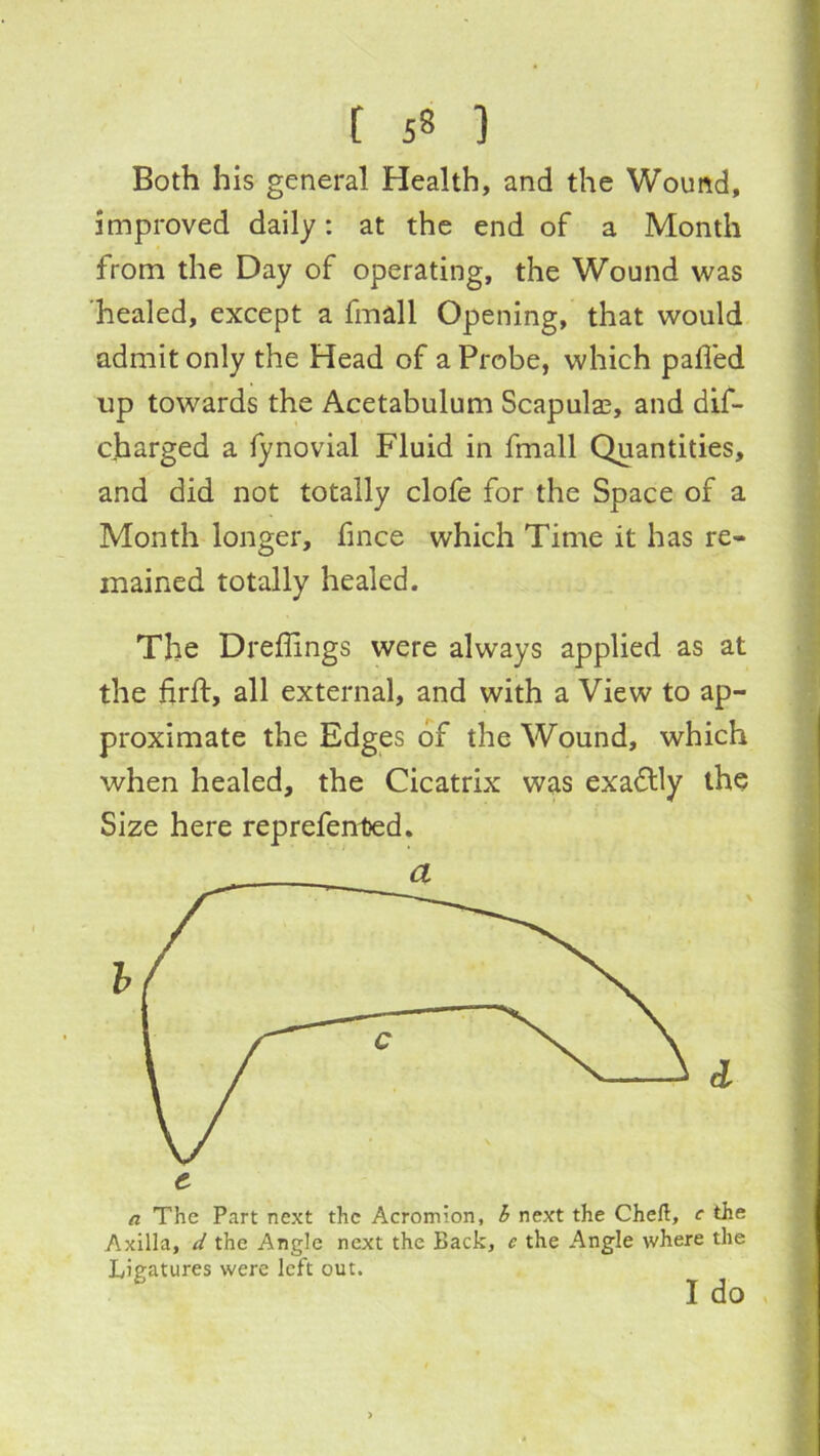 Both his general Health, and the Wound, improved daily: at the end of a Month from the Day of operating, the Wound was healed, except a fmall Opening, that would | admit only the Head of a Probe, which palled 1 up towards the Acetabulum Scapulas, and dif- \ charged a lynovial Fluid in fmall Quantities, ^ and did not totally clofe for the Space of a : Month longer, fince which Time it has re- mained totally healed. 'i The Dreffings were always applied as at .j the firlf, all external, and with a View to ap- proximate the Edges of the Wound, which when healed, the Cicatrix was exactly the ; cl i I f V. a The Part next the Acromion, i next the Chefl, e the Axilla, the Angle next the Back, e the Angle where the Ligatures were left out. *' I do f Size here reprefented.