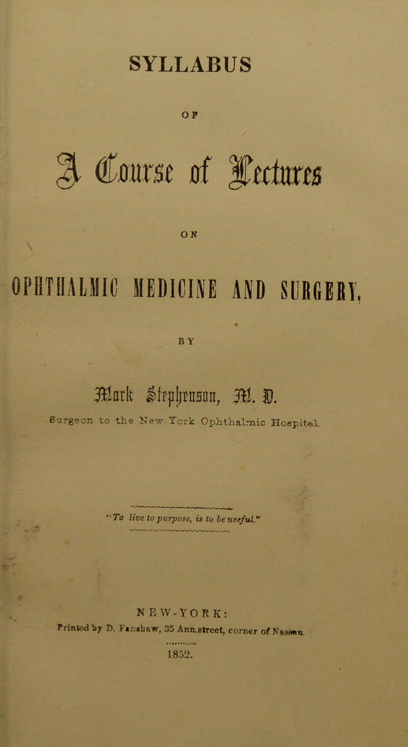 SYLLABUS OF % Coarse of Juctores ON OPHTHALMIC MEDICINE AND SURGERY, ft BY ®nrk IfrpjintHoit, ffl. E Burgeon to the Ne^r-York Ophthalmic Hospite.1. “To live to purpose, is to be useful.' NEW-YO R K: Printed by D. Fambnw, 35 Ann.Btreet, corner of Naaflfln. 1852.