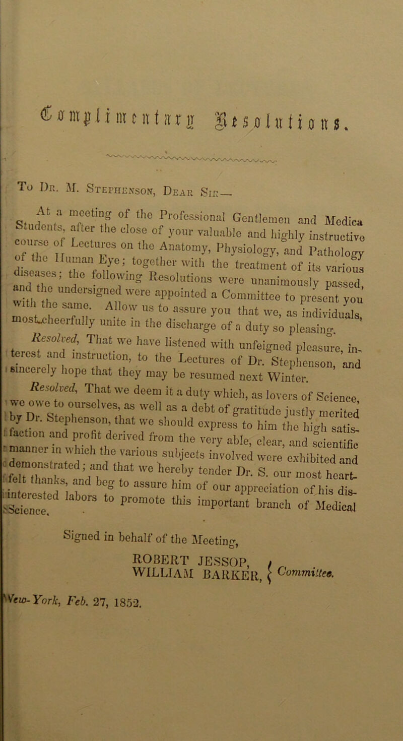 To Dr. M. Stephenson, Dear Sir— At a meeting of the Professional Gentlemen and Medica Students, after the close of your valuable and highly instructive course of Lectures on the Anatomy, Physiology, and Pathology dfseases ^niye;- t°8!|theP1 with thc ^^ent of its various . diseases, the following Resolutions were unanimously passed and t ,c mKier , were appointed a Committee to present yon’ 1 th° sa,,e- A110 ™ to assure you that we, as individuals osLcheerfully unite m the discharge of a duty so pleasing. , ReS0hed: Jhat we have listened with unfeigned pleasure, in, terest and instruction, to the Lectures of Dr. Stephenson, and i sinceiely hope that they may be resumed next Winter Resolved, That we deem it a duty which, as lovers of Science we owe to ourselves, as well as a debt of gratitude justly merited • J r. ephenson, that we should express to him the high satis, ' action and profit derived from the very able, clear, and scientific manner in which the various subjects involved were exhibited and : *»* we hereby ‘™dcr Dr. S. our most heart * icit tnanks, and bco* to liim s\-p ^ • • • . , , ’ ° 10 assuie ium ot our appreciation of his dis- '>Science ’S ^ Pr°m°te this imPortant of Medical Signed in behalf of the Meeting ROBERT JESSOP, , WILLIAM BARKER, ( Committee. y Vew- York, Feb. 27, 1852.
