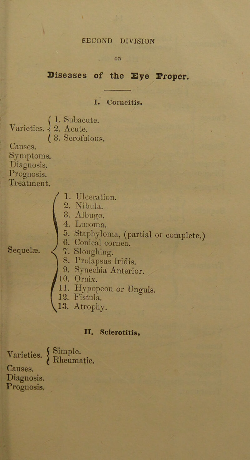SECOND DIVISION on Diseases of the Bye Proper. I. Comeitis. Varieties. Causes. Symptoms. Diagnosis. Prognosis. Treatment. 1. Subacute. 2. Acute. 3. Scrofulous. Sequela?. 1. Ulceration. 2. Nibula. 3. Albugo. 4. Lucoma. 5. Staphyloma, (partial or complete.) G. Conical cornea. 7. Sloughing. 8. Prolapsus Iridis. 9. Synechia Anterior. 110. Ornix. 11. Hypopeon or Unguis. 12. Fistula. ^13. Atrophy. II. Sclerotitis. Varieties. Causes. Diagnosis. Prognosis. Simple. Pheumatic.