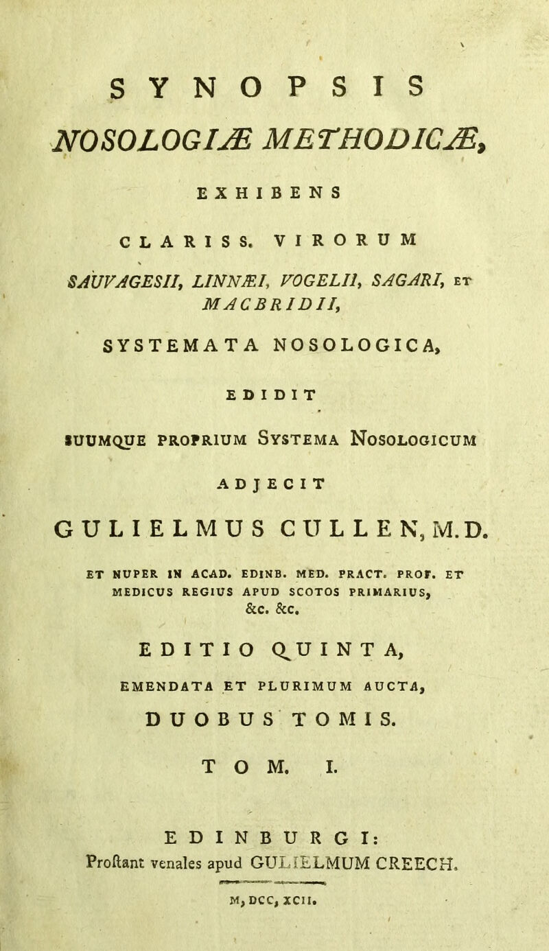 SYNOPSIS NOSOLOGIC METHODICM, f E X H I B E N S CLARIS S. VIRORUM SAUVAGESII, LINNJEI, FOGELIl, SAGARI, et MACBRIDII, SYSTEMATA NOSOLOGIC A, E D I D I T lUUMQUE PROPRIUM SySTEMA NoSOLOOICUM A D J E C I T GULIELMUS CULLEN, M.D. ET SUPER. IN ACAD. EDINB. MED. PRACT. PROF. ET MEDICUS REGIUS APUD SCOTOS PRIMARIUS, &C. &C. EDITIO Q^UINTA, EMENDATA ET PLURIMUM AUCTA, D U O B U S T O M I S. TOM. I. EDINBURG I: Proftant venales apud GULIELMUM CREECH. M, DCC, xcii.