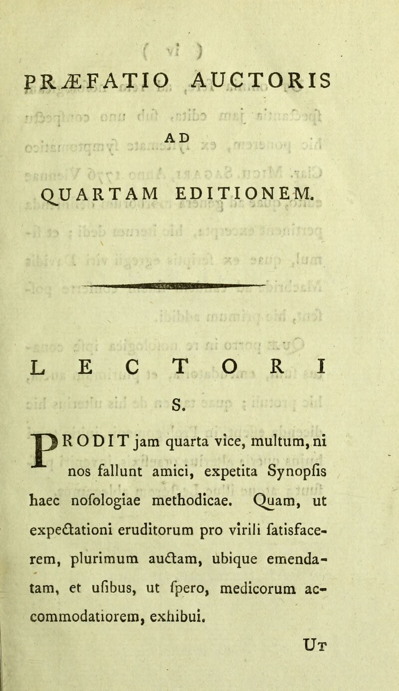 PR^FATIO AJJCTORIS AD Q^U ARTAM EDITION EM. lectori s. J) R O DIT jam quarta vice, multum, ni nos fallunt amici, expetita Synopfis haec nofologiae methodicae. Quam, ut expedlationi eruditorum pro virili fatisface- rem, plurimum audtam, ubique emenda- tam, et ufibus, ut fpero, medicorum ac- commodatiorem, exhibui. Ut