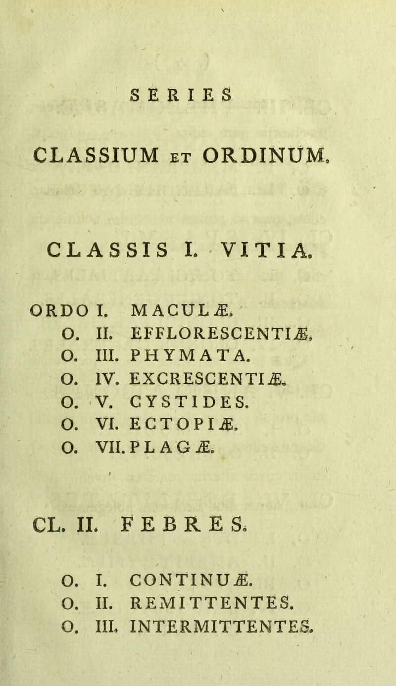 SERIES CLASSIUM ET ORDINUM, CL AS SIS L VITI A. ORDO I. MACULAE. O. II. EFFLORESCENT!^, O. III. PHYMATA. O. IV. EXCRESCENTIj:, O. V. GYSTIDES. O. VI. ECTOPIA. O. VII. P L A G CL. II. F E B R E S. O. I. CONTINUE. O. II. REMITTENTES. O. IIL INTERMITTENTES.