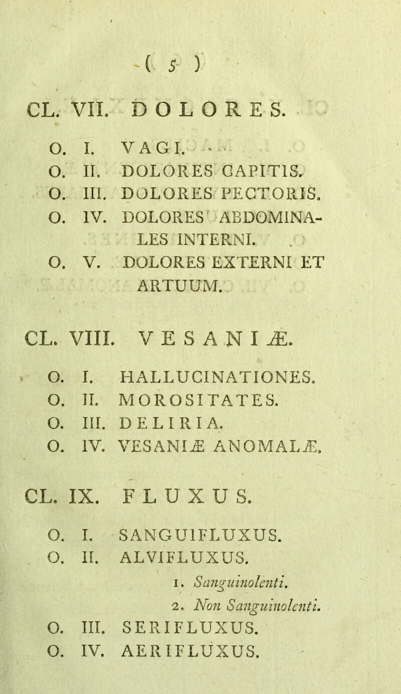 CL. VII. DOLORES. o. I. VAGI. • o. II. DOLORES CAPITIS. o. III. DOLORES PECTORIS. o. IV. DOLORES’ ABDOMINA- LES INTERNE o. V. DOLORES EXTERNI ET ARTUUM. CL. VIII. V E S A N IJE. o. I. HALLUCINATIONES. o. II. MOROSITATES. o. III. DELIRIA. o. IV. VESANI^ anomaly::. CL. IX. F L U X U S. o. I. SANGUIFLUXUS. o. ir. ALVIFLUXUS. 1. Sangumoktiti. 2. Non SanguinoUnti. 0. III. SERIFLUXUS.