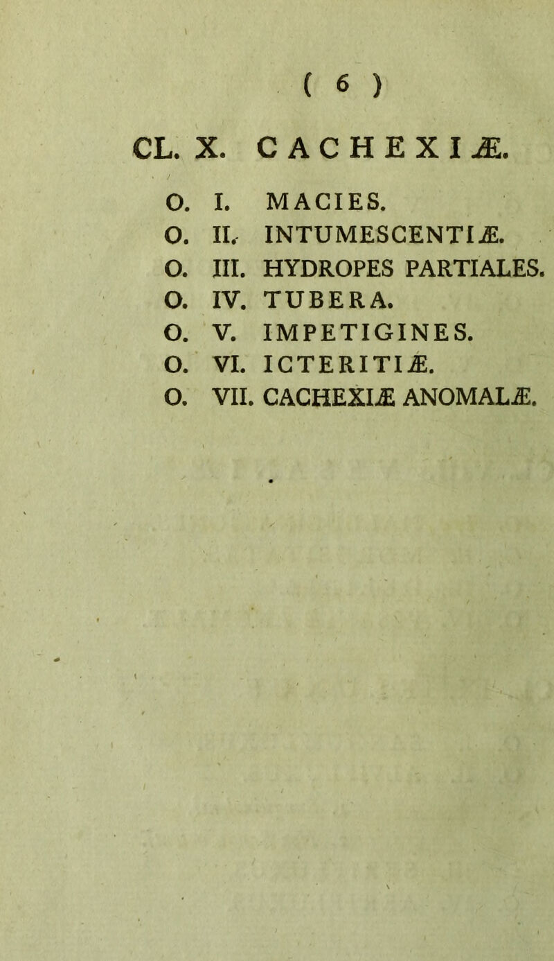 CL. X. CACHEXIA. O. I. MACIES. O. II. INTUMESGENTIiE. O. III. HYDROPES PARTIALES. O. IV. TUBERA. O. V. IMPETIGINES. O. VI. IGTERITI^. O. VII. GAGHEXIiE ANOMAL-^.