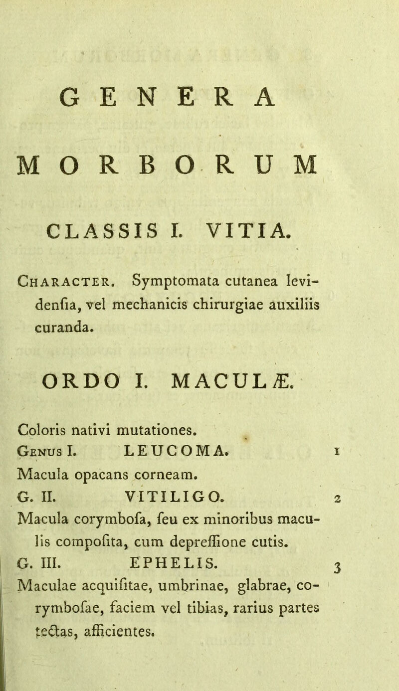 GENERA MORBORUM CLASSIS I. VITIA. Character. Symptomata cutanea levi- denfia, vel mechanicis chirurgiae auxiliis curanda. ORDO I. MACULAE. Colons nativi mutationes. Genus I. LEUCOMA. i Macula opacans corneam. G. II. VITILIGO. 2 Macula corymbofa, feu ex minoribus macu- lis compofita, cum depreffione cutis. G. III. EPHELIS. 3 Maculae acquifitae, umbrinae, glabrae, co- rymbofae, faciem vel tibias, rarius partes tedtas, afficientes.