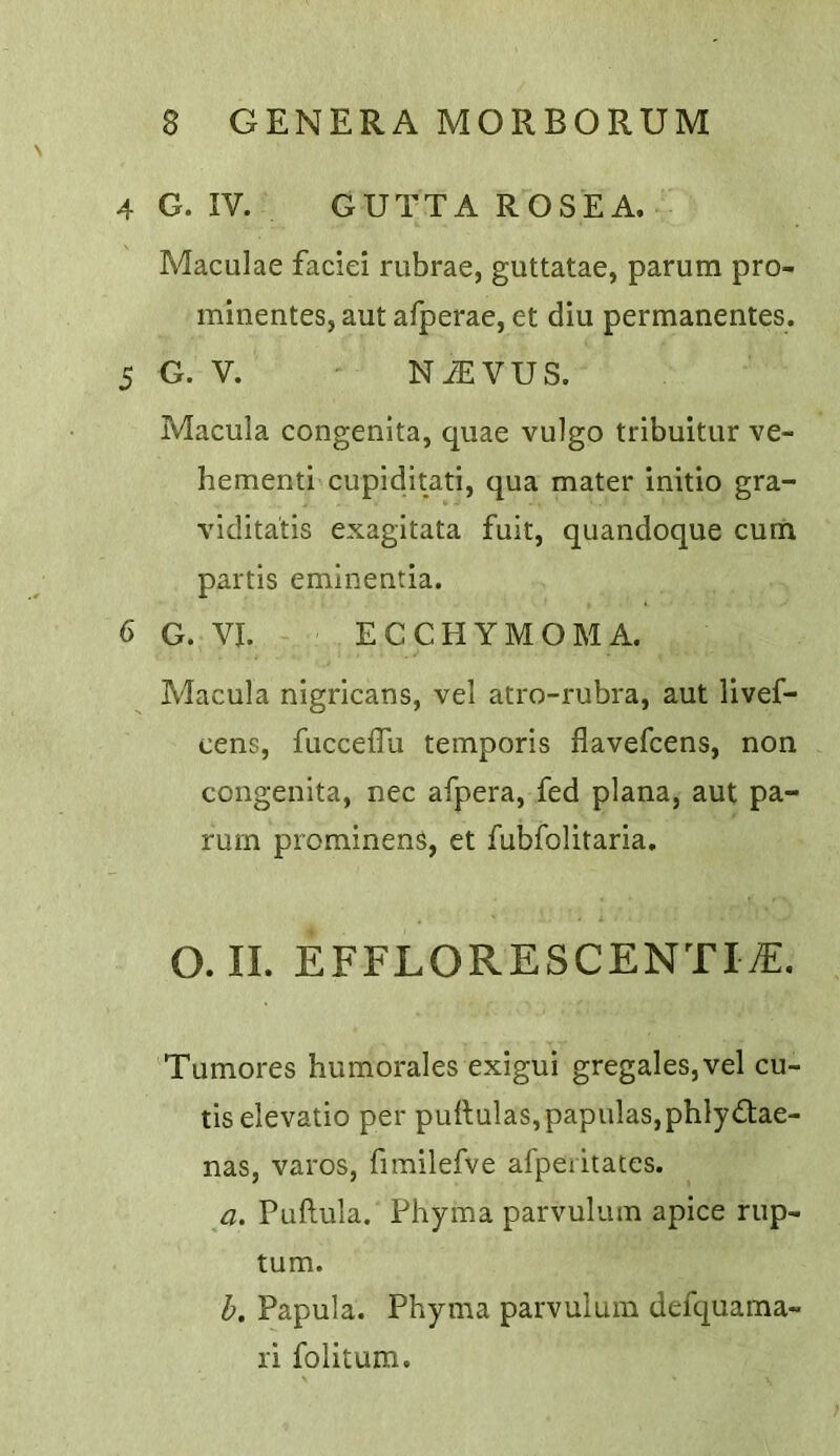 4 G. IV. GUTTA ROSEA. Maculae faciei rubrae, guttatae, parum pro- minentes, aut afperae, et diu permanentes. 5 G. V. N^VUS. Macula congenita, quae vulgo tribuitur ve- hement! cupiditati, qua mater initio gra- viditatis exagitata fuit, quandoque cum partis eminentia. 6 G. VI. ECCHYMOMA. Macula nigricans, vel atro-rubra, aut livef- cens, fucceffu temporis flavefcens, non congenita, nec afpera, fed plana, aut pa- rum prominens, et fubfolitaria. O. II. EFFLORESCENT!^. Tumores humorales exigui gregales,vel cu- tis elevatio per pullulas,papulas,phlyd:ae- nas, varos, fimilefve afperitates. a. Puftula. Phyma parvulum apice rup- tum. h. Papula. Phyma parvulum defquama- ri folitum.