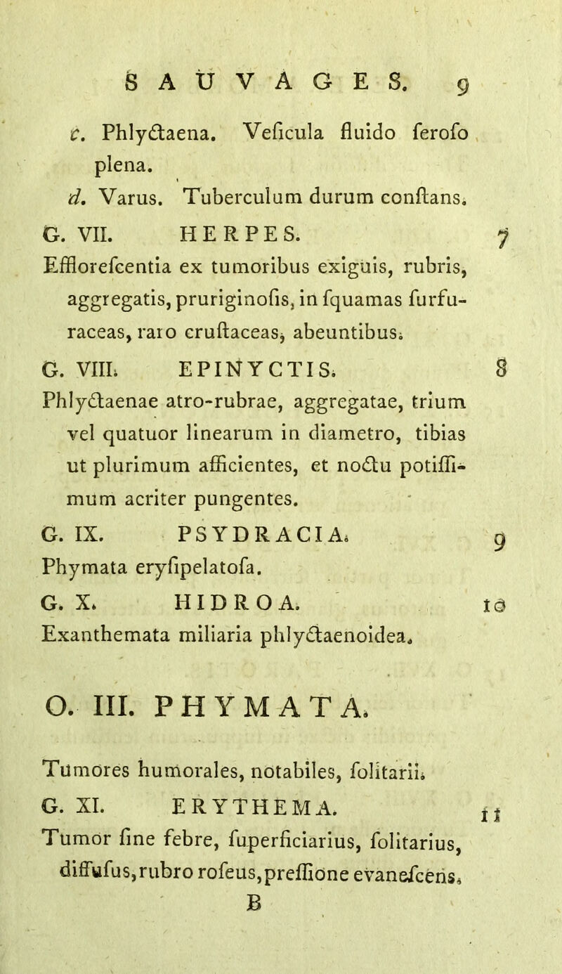 C. Phlydlaena. Veiicula fluido ferofo plena. d. Varus. Tuberculum durum conftans. G. VII. HERPES. Efflorefcentia ex tumoribus exiguis, rubris, aggregatis, pruriginofis, in fquamas furfu- raceas, raro cruftaceaSj abeuntibuSi G. VIIL EPINYCTISi Phlydtaenae atro-rubrae, aggregatae, trlum vel quatuor Hnearum in diametro, tibias ut plurimum afficientes, et nodlu potiffi- mum acriter pungentes. G. IX. PSYDRACIA. Phymata eryfipelatofa. G. X» HIDROA. Exanthemata miliaria phlydaenoidea. O. III. PHYMATA. Tumores humorales, notabiles, folitarii. G. XL ERYTHEMA. Tumor fine febre, fuperficiarius, folltarius, difFufus,rubro rofeus,preffione evaneiceris. B