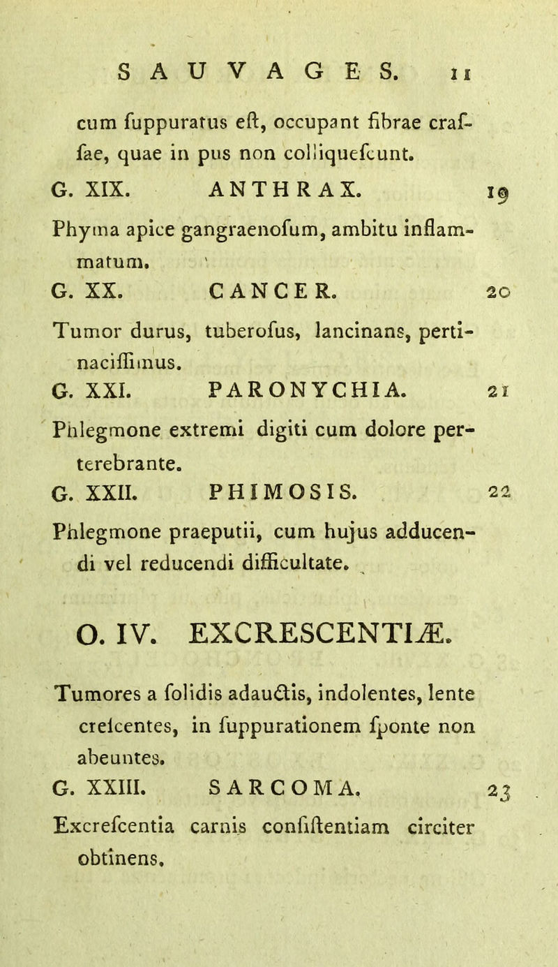 cum fuppuratus eft, occupant fibrae craf- fae, quae in pus non colliquefcunt. G. XIX. ANTHRAX. 19 Phytna apice gangraenofum, ambitu inflam- matum. G. XX. CANCER. 20 Tumor durus, tuberofus, lancinans, perti- nacifliinus. G. XXL PARONYCHIA. 21 Pnlegmone extremi digiti cum dolore per- terebrante. G. XXII. PHIMOSIS. 22 Phlegmone praeputii, cum hujus adducen- di vel reducendi difficultate. O. IV. EXCRESCENTI^. Tumores a folidis adau<flis, indolentes, lente crelcentes, in fuppurationem fponte non abe antes. G. XXIII. SARCOMA. 23 Excrefcentia carnis confiftentiam cirdter obtinens.