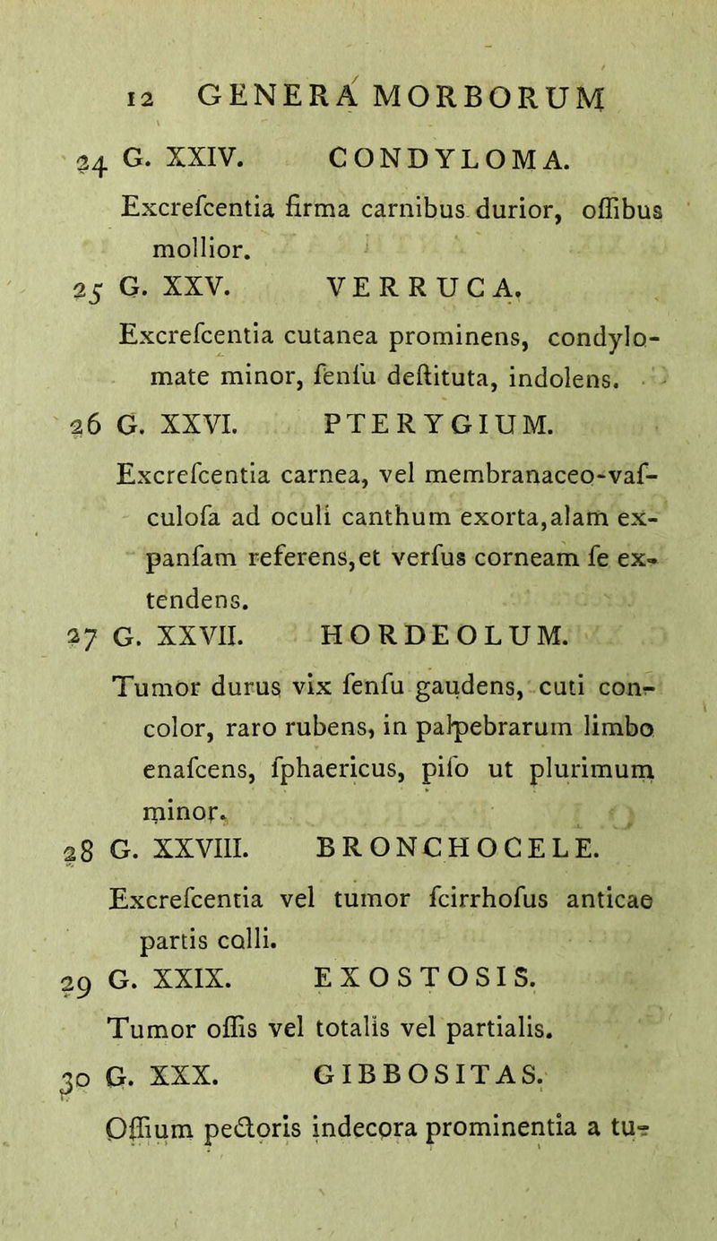 34 G. XXIV. CONDYLOMA. Excrefcentia firma carnibus durior, offibus mollior. 25 G. XXV. VERRUCA. Excrefcentia cutanea prominens, condylo- mate minor, fenfu deftituta, indolens. '26 G. XXVI. PTERYGIUM. Excrefcentia carnea, vel membranaceo^vaf- culofa ad oculi canthum exorta,alam ex- panfam referens,et verfus corneam fe ex- tendens. 27 G. XXVII. HORDEOLUM. Tumor durus vix fenfu gaudens, cuti conr- color, raro rubens, in palpebrarum limbo enafcens, fphaericus, pifo ut plurimurn rninor. 28 G. XXVIII. BRONCHOCELE. Excrefcentia vel tumor fcirrhofus anticae partis colli. 29 G. XXIX. EXOSTOSIS. Tumor offis vel totalis vel partialis. G. XXX. GIBBOSITAS. Difium pedoris indecpra prominentia a tu-?